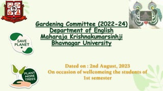 Gardening Committee (2022-24)
Department of English
Maharaja Krishnakumarsinhji
Bhavnagar University
Dated on : 2nd August, 2023
On occasion of wellcomeing the students of
1st semester
 