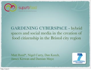 GARDENING CYBERSPACE - hybrid
spaces and social media in the creation of
food citizenship in the Bristol city region
Matt Reed*, Nigel Curry, Dan Keech,
James Kirwan and Damian Maye
Friday, 19 July 13
 