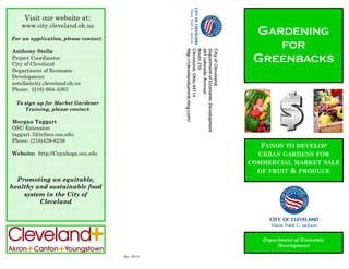GARDENING
FOR
GREENBACKS
FUNDS TO DEVELOP
URBAN GARDENS FOR
COMMERCIAL MARKET SALE
OF FRUIT & PRODUCE
Department of Economic
Development
Visit our website at:
www.city.cleveland.oh.us
For an application, please contact:
Anthony Stella
Project Coordinator
City of Cleveland
Department of Economic
Development
astella@city.cleveland.oh.us
Phone: (216) 664-4363
To sign up for Market Gardener
Training, please contact:
Morgan Taggart
OSU Extension
taggart.32@cfaes.osu.edu
Phone: (216)429-8238
Website: http://Cuyahoga.osu.edu
Promoting an equitable,
healthy and sustainable food
system in the City of
Cleveland
CityofCleveland
DepartmentofEconomicDevelopment
601LakesideAvenue
Room210
Cleveland,Ohio44114
http://clevelandsummit.ning.com/
Rev. 08/13
 