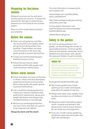 Preparing for fire/storm                     For more information on preparing for
                                             storm season visit:
season
                                             www.energex.com.au/safety/safety_
Brisbane’s summers are hot and storm         storm_checklist.html
and fire events are common. To lessen the
potential for damage it is best that you     http://www.emergency.qld.gov.au/emq/
prepare your home early for the summer       css/severe_storm.asp
season.                                      For fire season information visit:
Here are some simple steps to protect        www.fire.qld.gov.au/communitysafety/
your property.                               bushfire/default.asp
                                             www.brisbane.qld.gov.au
Before fire season
 Clean out roof guttering. Leaf litter      Safety in the garden
  can accumulate in your gutters which       As much as we enjoy being in the
  will ignite from flying embers from        garden, we should always be mindful of
  bushfires. These embers can travel         good safety practices. Common garden
  many kilometres on the wind. Use           chemical and synthetic pesticides can be
  gutter guards to prevent leaf build up.    dangerous to your plants, soils, aquatic
 Create a barrier/fire break between        life, pets and children if used incorrectly.
  bushland and your home.
 Ensure that you have an easily-
                                                GREEN tIP
  accessible and fire-safe escape road          If you’re not sure how to handle
  route should you need to leave.               the product, always read the label
                                                each time that you purchase the
Before storm season                             product as dosage rates can change
                                                between manufacturing dates.
 Check and repair any loose roofing tiles
  or sheets. Check and clean downpipes,
  guttering and drains to ensure water       Some general gardening safety tips.
  drains away quickly. Use gutter guards
                                              Don’t leave garden tools, hoses,
  to prevent leaf build up.
                                               watering cans or other solid objects
 Hire a qualified consulting arborist to      lying about for people to trip over.
  inspect your trees for dead branches,
                                              Always store rakes, hoes, spades, forks,
  weak branch attachments, decay, poor
                                               secateurs and shears out of children’s
  weight distribution and dangerously
                                               reach.
  crowded branches or root damage.
                                              Always be careful of handling organic
 Remove any overhanging branches
                                               mulch, compost and fertilisers. Use
  near your home and clear your yard of
                                               gloves and a mask to ensure that you
  loose materials and rubbish.
                                               do not inhale any microorganisms.
Always be storm and fire smart!
                                              If you are cut with a sharp gardening
                                               implement, wash with warm water and
                                               clean with disinfectant.


40
 