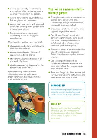 Always be aware of possibly finding
  rusty nails or other dangerous objects
                                           tips for an environmentally-
  when you’re digging in the garden.       friendly garden
 Always mow wearing covered shoes, a       Spray plants with natural insect controls
  hat, sunglasses and sunscreen.             such as garlic spray, white oil or
                                             dishwashing detergent (see residents’
 Always wash your hands with soap and       tried and true recipes below).
  water after working in the garden even
  if you’ve worn gloves.                    Encourage visits by insect-eating birds
                                             by providing suitable habitat.
 Remember to bend your knees
  when lifting plants or using your         Get 'Mother Nature' on side with
  wheelbarrow.                               companion planting, choosing plants
                                             that attract insect predators (such
When handling fertilisers and chemicals:     as ladybeetles) or release certain
 always read, understand and follow the     chemicals (such as marigolds).
  directions on the label                   Prevention is best. Keep plants healthy,
 ensure you understand the rate of          weed-free and disease-resistant.
  application and wear gloves                Select plants less susceptible to insect
                                             invasion.
 store chemicals and fertilisers out of
  the reach of children                     Use natural pesticides such as
                                             pyrethrum and derris. However, use
 don’t spray on windy days or when the      them sparingly as they too can cause
  temperature is over 30°C.                  environmental harm.
If you are having some problems             To reduce fungal problems remove old
with garden pests consider using             leaves, avoid watering leaf surfaces and
organic chemicals that have a minimal        keep mulch from base of stem.
environmental impact.


                                              RESIDENtS tIP
                                              Use companion planting to reduce
                                              reliance on man-made chemicals
                                              and increase production of plants.



                                              GREEN tIP
                                              Remember to practice ‘sun safety’
                                              whenever you are in the garden
                                              and always wear a hat, long sleeves,
                                              sturdy shoes, sunglasses and
                                              sunscreen.




                                                          Green Gardening Guide      41
 