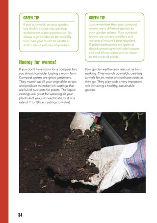 GREEN tIP                                    GREEN tIP
     If you put mulch on your garden              Just remember that your compost
     too thickly a crust may develop              worms are a different species to
     and prevent water penetration. It’s          your garden worms. Your compost
     always a good idea to periodically           worms are surface dwellers and
     turn over your mulch to aerate it            are one of nature’s best recyclers.
     and to assist with decomposition.            Garden earthworms are great at
                                                  deep burrowing which help loosens
                                                  soil and allows water and air down
                                                  to the roots of plants.
Hooray for worms!
If you don’t have room for a compost bin,      Your garden earthworms are just as hard
you should consider buying a worm farm.        working. They munch up mulch, creating
Compost worms are great gardeners.             tunnels for air, water and delicate roots as
They munch up all your vegetable scraps        they go. They play such a very important
and produce microbe-rich castings that         role in having a healthy, sustainable
are full of nutrients for plants. The liquid   garden.
castings are great for watering all your
plants and you just need to dilute it at a
rate of 1 to 10 (i.e. castings to water).




34
 