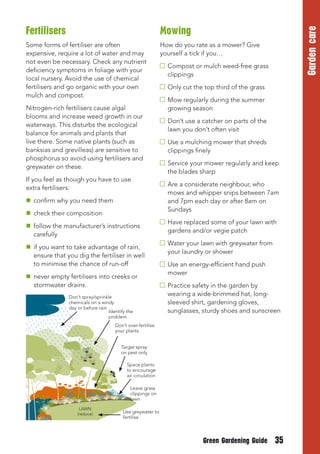 Garden care

Fertilisers                                                  Mowing
Some forms of fertiliser are often                           How do you rate as a mower? Give
expensive, require a lot of water and may                    yourself a tick if you…
not even be necessary. Check any nutrient
                                                               Compost or mulch weed-free grass 

deficiency symptoms in foliage with your
                                                               clippings

local nursery. Avoid the use of chemical
fertilisers and go organic with your own                       Only cut the top third of the grass
mulch and compost.
                                                               Mow regularly during the summer 

Nitrogen-rich fertilisers cause algal                          growing season

blooms and increase weed growth in our
                                                               Don’t use a catcher on parts of the 

waterways. This disturbs the ecological
                                                               lawn you don’t often visit

balance for animals and plants that
live there. Some native plants (such as                        Use a mulching mower that shreds 

banksias and grevilleas) are sensitive to                      clippings finely

phosphorus so avoid using fertilisers and
                                                               Service your mower regularly and keep
greywater on these.
                                                               the blades sharp
If you feel as though you have to use
                                                               Are a considerate neighbour, who
extra fertilisers:
                                                               mows and whipper snips between 7am
 confirm why you need them                                    and 7pm each day or after 8am on
                                                               Sundays
 check their composition
                                                               Have replaced some of your lawn with
 follow the manufacturer’s instructions
                                                               gardens and/or vegie patch
  carefully
                                                               Water your lawn with greywater from
 if you want to take advantage of rain,
                                                               your laundry or shower
  ensure that you dig the fertiliser in well
  to minimise the chance of run-off                            Use an energy-efficient hand push 

                                                               mower

 never empty fertilisers into creeks or
  stormwater drains.                                           Practice safety in the garden by
               Don’t spray/sprinkle
                                                               wearing a wide-brimmed hat, long-
               chemicals on a windy                            sleeved shirt, gardening gloves,
               day or before rain
                                  Identify the                 sunglasses, sturdy shoes and sunscreen
                                  problem
                                     Don’t over-fertilise
                                     your plants


                                        Target spray
                                        on pest only

                                           Space plants
                                           to encourage
                                           air circulation

                                            Leave grass
                                            clippings on
                                            lawn
                    LAWN
                   (reduce)              Use greywater to
                                         fertilise




                                                                           Green Gardening Guide       35
 