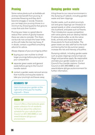 Pruning                                      Dumping garden waste
Some native plants such as bottlebrush       A big threat to our natural environment is
and tea tree benefit from pruning. It        the dumping of rubbish, including garden
promotes flowering and they don’t            waste and lawn clippings.
become straggly or woody. However,
                                             Garden waste, such as plant pruning’s,
you can keep your pruning chores to a
                                             soil and grass clippings can introduce or
minimum by choosing plants that grow to
                                             spread weeds or other unwanted plants
a size that suits their location.
                                             into bushland, and pests such as fireants.
Pruning your trees is a good idea to         Their introduction causes competition
reduce their centre of gravity however       with native plants and can destroy habitat.
there are rules to consider. Thin them       If native plants suffer, so do the native
out but do not cut back the lower limbs      birds, animals and insects that need
as this will make the tree top heavy. If     those plants for food and shelter. The
in doubt, contact a qualified consulting     green waste can also add fuel to the bush
arborist for advice.                         and during the hot dry summer season
                                             increase the risk and intensity of bushfire.
Always dispose of your prunings by either:
                                             Dumping rubbish, including garden waste
 buying your own mulcher to shred
                                             such as grass clippings and pruning’s are
  larger prunings before placing them in
                                             illegal and penalties apply. Be responsible
  your compost bin.
                                             and take your garden waste to one of
 separate green waste and general           Council’s four transfer stations. Contact
  waste before going to the Council          Council on (07) 3403 8888 or visit
  transfer station                           www.brisbane.qld.gov.au/environment for
                                             further information.
 contact a garden waste removal service
  that mulches and recycles waste to
  take your pruning’s and leaves away.


     RESIDENtS tIP
     Learn to prune your garden at the
     right time of the year for healthy
     regrowth – Shane



     GREEN tIP
     Council offers a free kerbside green
     waste collection for all residents.
     To find out about the collection
     schedule for your suburb phone
     Council on (07) 3403 8888 or visit
     www.brisbane.qld.gov.au/
     environment




36
 