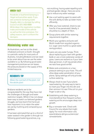 not mulching, having water-repelling soils
   GREEN FACt                                   and bad garden design. Here are some
                                                tips to reduce any water wastage.
   Roadside or bushland dumping is
   illegal and penalties apply. If you           Use a soil wetting agent to assist with
   see someone dumping waste                      the soils ability to take up water more
   illegally, dob in a dumper by calling          efficiently.
   Council on (07) 3403 8888.
                                                 After you have watered, check to see
   Write down the registration number,
                                                  how far it has penetrated. Ideally, it
   make and model of the vehicle
                                                  should be to a depth of 10cm.
   as well as the time and place. For
   safety reasons, don’t confront the            Group plants with similar watering
   dumpers.                                       requirements together.
                                                 Mulch your gardens and pots well.
                                                  Mulch made from recycled organics
Minimising water use                              (i.e. sugar cane mulch) is a great water
                                                  saving product.
As Australians, we live on the driest
inhabited continent on Earth. Drought            Lawns are very water hungry. Think
is a periodic reality for most parts of           about replacing your lawn with garden
Australia, including Brisbane and we need         beds or use a more waterwise variety of
to be smart about how we use the water            grass. Lawns are resilient so if your lawn
available to us. By following good water          does go brown, it will rejuvenate when
management practices we can lessen                we next have good rainfall.
the pressure placed on the supply of this
                                                 Water pots and plants on a low-
limited resource.
                                                  pressure setting on your hose. This will
                                                  allow deep water penetration of your
   RESIDENtS tIP                                  plants. Spray settings will only provide
                                                  surface watering.
   Water the root ball of the plant, not
   the whole plant                               Always check to see if your plants
                                                  need watering. An easy way to test is
                                                  to insert your finger into the dirt and
Brisbane residents are to be                      then remove it to see if the soil on your
congratulated for the way they have met           finger is wet or dry.
the challenges of drought and water
                                                 Establishing with deep watering is
restriction targets. Whilst it has not always
                                                  more beneficial than frequent surface
been easy to watch our beloved gardens
                                                  watering as this encourages deep root
struggle, we have learnt first hand just
                                                  growth.
how important it is to retain the water
we use by mulching and composting our            Buy a rainwater tank. Check with
gardens.                                          Council for any rebate that might
                                                  apply. For more information visit,
It has been estimated that up to a third of
                                                  www.brisbane.qld.gov.au/services/
water wasted in the garden is through not
                                                  rainwatertanks
following good watering practices, e.g.




                                                               Green Gardening Guide       37
 