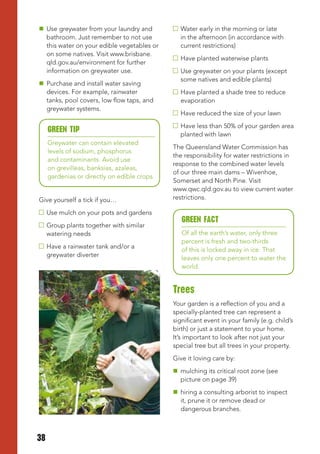  Use greywater from your laundry and           Water early in the morning or late
  bathroom. Just remember to not use            in the afternoon (in accordance with
  this water on your edible vegetables or       current restrictions)
  on some natives. Visit www.brisbane.
                                                Have planted waterwise plants
  qld.gov.au/environment for further
  information on greywater use.                 Use greywater on your plants (except
                                                some natives and edible plants)
 Purchase and install water saving
  devices. For example, rainwater               Have planted a shade tree to reduce
  tanks, pool covers, low flow taps, and        evaporation
  greywater systems.
                                                Have reduced the size of your lawn
                                                Have less than 50% of your garden area
     GREEN tIP
                                                planted with lawn
     Greywater can contain elevated
                                              The Queensland Water Commission has
     levels of sodium, phosphorus
                                              the responsibility for water restrictions in
     and contaminants. Avoid use
                                              response to the combined water levels
     on grevilleas, banksias, azaleas,
                                              of our three main dams – Wivenhoe,
     gardenias or directly on edible crops.
                                              Somerset and North Pine. Visit
                                              www.qwc.qld.gov.au to view current water
Give yourself a tick if you…                  restrictions.

     Use mulch on your pots and gardens
                                                 GREEN FACt
     Group plants together with similar
     watering needs                              Of all the earth’s water, only three
                                                 percent is fresh and two-thirds
     Have a rainwater tank and/or a
                                                 of this is locked away in ice. That
     greywater diverter
                                                 leaves only one percent to water the
                                                 world.


                                              trees
                                              Your garden is a reflection of you and a
                                              specially-planted tree can represent a
                                              significant event in your family (e.g. child’s
                                              birth) or just a statement to your home.
                                              It’s important to look after not just your
                                              special tree but all trees in your property.
                                              Give it loving care by:
                                               mulching its critical root zone (see
                                                picture on page 39)
                                               hiring a consulting arborist to inspect
                                                it, prune it or remove dead or
                                                dangerous branches.



38
 
