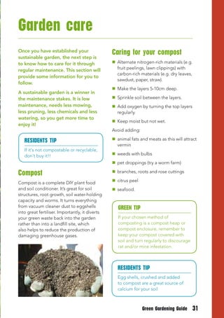 Garden care
Once you have established your                   Caring for your compost
sustainable garden, the next step is
to know how to care for it through                Alternate nitrogen-rich materials (e.g.
regular maintenance. This section will             fruit peelings, lawn clippings) with
                                                   carbon-rich materials (e.g. dry leaves,
provide some information for you to
                                                   sawdust, paper, straw).
follow.
                                                  Make the layers 5-10cm deep.
A sustainable garden is a winner in
the maintenance stakes. It is low                 Sprinkle soil between the layers.
maintenance, needs less mowing,                   Add oxygen by turning the top layers
less pruning, less chemicals and less              regularly.
watering, so you get more time to
                                                  Keep moist but not wet.
enjoy it!
                                                 Avoid adding:

   RESIDENtS tIP                                  animal fats and meats as this will attract
                                                   vermin
   If it's not compostable or recyclable,
   don't buy it!!                                 weeds with bulbs
                                                  pet droppings (try a worm farm)

Compost                                           branches, roots and rose cuttings

Compost is a complete DIY plant food              citrus peel
and soil conditioner. It’s great for soil         seafood.
structures, root growth, soil water-holding
capacity and worms. It turns everything
from vacuum cleaner dust to eggshells               GREEN tIP
into great fertiliser. Importantly, it diverts
your green waste back into the garden               If your chosen method of
rather than into a landfill site, which             composting is a compost heap or
also helps to reduce the production of              compost enclosure, remember to
damaging greenhouse gases.                          keep your compost covered with
                                                    soil and turn regularly to discourage
                                                    rat and/or mice infestation.



                                                   RESIDENtS tIP
                                                   Egg shells, crushed and added
                                                   to compost are a great source of
                                                   calcium for your soil



                                                                 Green Gardening Guide      31
 