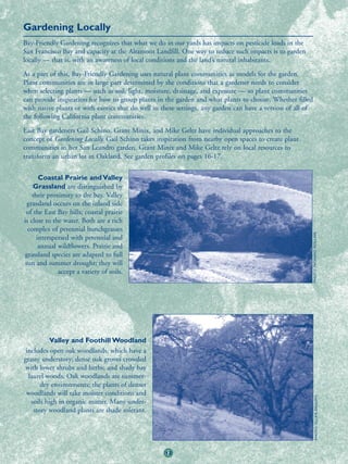 Gardening Locally
Bay-Friendly Gardening recognizes that what we do in our yards has impacts on pesticide loads in the
San Francisco Bay and capacity at the Altamont Landfill. One way to reduce such impacts is to garden
locally — that is, with an awareness of local conditions and the land’s natural inhabitants.
As a part of this, Bay-Friendly Gardening uses natural plant communities as models for the garden.
Plant communities are in large part determined by the conditions that a gardener needs to consider
when selecting plants — such as soil, light, moisture, drainage, and exposure — so plant communities
can provide inspiration for how to group plants in the garden and what plants to choose. Whether filled
with native plants or with exotics that do well in these settings, any garden can have a version of all of
the following California plant communities.
East Bay gardeners Gail Schino, Grant Minix, and Mike Geltz have individual approaches to the
concept of Gardening Locally. Gail Schino takes inspiration from nearby open spaces to create plant
communities in her San Leandro garden. Grant Minix and Mike Geltz rely on local resources to
transform an urban lot in Oakland. See garden profiles on pages 16-17.


       Coastal Prairie and Valley
    Grassland are distinguished by
    their proximity to the bay. Valley
  grassland occurs on the inland side
 of the East Bay hills; coastal prairie
is close to the water. Both are a rich
  complex of perennial bunchgrasses




                                                                                                             PHOTO: RICHARD ROLLINS
      interspersed with perennial and
       annual wildflowers. Prairie and
 grassland species are adapted to full
 sun and summer drought; they will
              accept a variety of soils.




           Valley and Foothill Woodland
 includes open oak woodlands, which have a
grassy understory; dense oak groves crowded
 with lower shrubs and herbs; and shady bay
  laurel woods. Oak woodlands are summer-
       dry environments; the plants of denser
 woodlands will take moister conditions and
                                                                                                                      PHOTO: ELLEN ZAGORY




   soils high in organic matter. Many under-
    story woodland plants are shade tolerant.




                                                   12
 