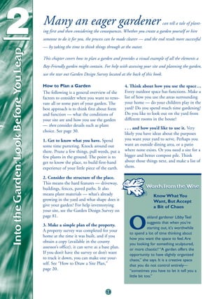2
Into the Garden: Look Before You Leap   Many an eager gardener                                                    can tell a tale of plant-
                                        ing first and then considering the consequences. Whether you create a garden yourself or hire
                                        someone to do it for you, the process can be made clearer — and the end result more successful
                                        — by taking the time to think things through at the outset.

                                        This chapter covers how to plan a garden and provides a visual example of all the elements a
                                        Bay-Friendly garden might contain. For help with assessing your site and planning the garden,
                                        use the tear out Garden Design Survey located at the back of this book.

                                        How to Plan a Garden                               4. Think about how you use the space . . .
                                        The following is a general overview of the         Every outdoor space has functions. Make a
                                        factors to consider when you want to reno-         list of how you use the areas surrounding
                                        vate all or some part of your garden. The          your home — do your children play in the
                                        best approach is to think first about form         yard? Do you spend much time gardening?
                                        and function — what the conditions of              Do you like to look out on the yard from
                                        your site are and how you use the garden           different rooms in the house?
                                        — then consider details such as plant
                                                                                           . . . and how you’d like to use it. Very
                                        choice. See page 30.
                                                                                           likely you have ideas about the purposes
                                        1. Get to know what you have. Spend                you want your yard to serve. Perhaps you
                                        some time puttering. Knock around out              want an outside dining area, or a patio
                                        there. Prune a few things, pull weeds, put a       where none exists. Or you need a site for a
                                        few plants in the ground. The point is to          bigger and better compost pile. Think
                                        get to know the place, to build first-hand         about those things next, and make a list of
                                        experience of your little piece of the earth.      them.

                                        2. Consider the structure of the place.
                                        This means the hard features — driveway,
                                        buildings, fences, paved paths. It also                       Words from the Wise:
                                        means plant materials — what’s already                              Know What You
                                        growing in the yard and what shape does it                          Want, But Accept
                                        give your garden? For help inventorying                             a Bit of Chaos
                                        your site, see the Garden Design Survey on
                                        page 81.                                                          akland gardener Libby Teel
                                        3. Make a simple plan of the property.
                                        A property survey was completed for your
                                        home at the time it was built, and if you
                                                                                             O            suggests that when you're
                                                                                                          starting out, it's worthwhile
                                                                                             to spend a lot of time thinking about
                                                                                             how you want the space to feel. Are
                                        obtain a copy (available in the county
                                                                                             you looking for something sculptured,
                                        assessor’s office), it can serve as a base plan.     or more chaotic? “A garden offers the
                                        If you don’t have the survey or don’t want           opportunity to have slightly organized
                                        to track it down, you can make one your-             chaos,” she says. It is a creative space
                                        self. See “How to Draw a Site Plan,”                 that you do not control entirely—
                                        page 20.                                             “sometimes you have to let it tell you a
                                                                                             little bit too.”


                                                                               18
 