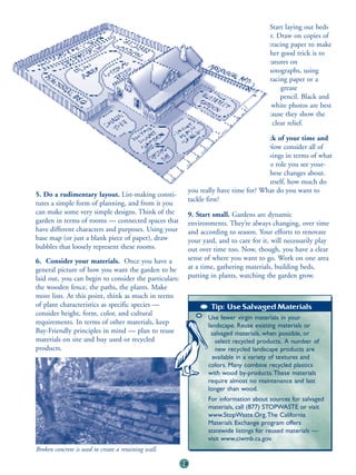 7. Try out various designs. Start laying out beds
                                                               in your mind and on paper. Draw on copies of
                                                                    your site plan or use tracing paper to make
                                                                            overlays. Another good trick is to
                                                                                   draw features on
                                                                                          photographs, using
                                                                                           tracing paper or a
                                                                                                grease
                                                                                                pencil. Black and
                                                                                            white photos are best
                                                                                         because they show the
                                                                                     site in clear relief.

                                                                                8. Take stock of your time and
                                                                            your budget. Now consider all of
                                                                         your lists and drawings in terms of what
                                                                     you can afford and the role you see your-
                                                                 self playing in bringing these changes about.
                                                             If you’re doing the work yourself, how much do
                                                            you really have time for? What do you want to
5. Do a rudimentary layout. List-making consti-
                                                            tackle first?
tutes a simple form of planning, and from it you
can make some very simple designs. Think of the             9. Start small. Gardens are dynamic
garden in terms of rooms — connected spaces that            environments. They’re always changing, over time
have different characters and purposes. Using your          and according to season. Your efforts to renovate
base map (or just a blank piece of paper), draw             your yard, and to care for it, will necessarily play
bubbles that loosely represent these rooms.                 out over time too. Now, though, you have a clear
6. Consider your materials. Once you have a                 sense of where you want to go. Work on one area
general picture of how you want the garden to be            at a time, gathering materials, building beds,
laid out, you can begin to consider the particulars:        putting in plants, watching the garden grow.
the wooden fence, the paths, the plants. Make
more lists. At this point, think as much in terms
of plant characteristics as specific species —                      Tip: Use Salvaged Materials
consider height, form, color, and cultural
                                                                   Use fewer virgin materials in your
requirements. In terms of other materials, keep                    landscape. Reuse existing materials or
Bay-Friendly principles in mind — plan to reuse                     salvaged materials, when possible, or
materials on site and buy used or recycled                            select recycled products. A number of
products.                                                             new recycled landscape products are
                                                                     available in a variety of textures and
                                                                   colors. Many combine recycled plastics
                                                                   with wood by-products. These materials
                                                                   require almost no maintenance and last
                                                                   longer than wood.
                                                                   For information about sources for salvaged
                                                                   materials, call (877) STOPWASTE or visit
                                                                   www.StopWaste.Org.The California
                                                                   Materials Exchange program offers
                                                                   statewide listings for reused materials —
                                                                   visit www.ciwmb.ca.gov.
Broken concrete is used to create a retaining wall.

                                                       19
 