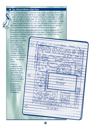 Tip: How to Draw a Site Plan
 You’ll need graph paper — the best scale is eight squares to the inch.
 To make sure your yard will fit on a single page at that scale, measure the
  width and depth of your lot.Translate that to the graph paper by count-
    ing one square of graph paper for every foot of your property. Most
    yards of 80 feet by 60 feet or less will fit onto a regular sheet of graph
    paper at eight squares to an inch. (The advantage of using this scale is
that every 1/8-inch mark on the ruler equals a foot, so you can use the
 ruler to measure distances, instead of having to count squares.)
Once you’ve got the right graph paper, it’s as simple as making all the
measurements and transferring them onto paper. Measure the perimeter
of the property. Measure from the perimeter to the house. Mark the
perimeter and location
of the house on the
graph paper. Complete
the outline of the
house. Measure and
draw in sidewalks,
driveways, and other
hard structures.This
can take a while, but
the process is fun and
the result — the site
plan — will be very
useful.
When it’s
completed, mark
north on the plan.
Keep the original
clean. Make plenty
of photocopies
and use them for
experimental plans
and drawings.
Adapted from
Rosalind Creasy,
The Complete
Book of Edible
Landscaping.




                                                  20
 