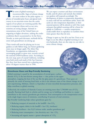 Tackle Climate Change with Bay-Friendly Gardening

          he news of global warming is                     We can expect a warmer and dryer environment

T         incontrovertible. Signs of climate change
          are most evident in the polar regions —
photos of stranded polar bears and glacial melt
                                                           locally, and the plants and animals that inhabit
                                                           our gardens will respond accordingly. The
                                                           development of plants is temperature dependent,
                                                           so many will leaf out and bloom earlier. Insect life
convey in no uncertain terms that the cooler
                                                           cycles are also temperature dependent, so their
regions of our planet are warming quickly. But
                                                           seasonal patterns will be altered as well. One study
even in temperate climes such as our own,
                                                           estimates that global warming will be a boon for
scientists are seeing changes. Animals in                  aphids in California — warmer temperatures
mountainous areas of the United States are                 could enable them to reproduce in numbers three
migrating to higher elevations, seeking the cooler         times greater than they do now.
conditions they’re accustomed to. In the Sierra
Nevada, as snow pack decreases, wetlands fed by            Change is upon us, but all is not lost. Even as we
                                                           begin to see the effects of global warming in our
snow-melt groundwater are drying up.
                                                           own backyards, there are also steps we can take to
These trends will soon be playing out in our               arrest climate change.
gardens as well. Before long, our Sunset gardening
zones may no longer apply. The Arbor Day
Foundation, an organization dedicated to
encouraging people to grow trees, recently revised
the national USDA hardiness zones. According to
the new map, parts of coastal California, including
areas both north and south of the San Francisco
Bay Area, have been moved into a planting zone
about 10 degrees warmer than in 1990.


 Greenhouse Gases and Bay-Friendly Gardening
 Global warming is caused by the accumulation of several gases—carbon
 dioxide (CO2) is the best-known among them — that persist in the upper
 atmosphere, trapping the heat of the sun like the glass panes of a greenhouse. These gases are
 primarily the result of burning fossil fuels, so this is the ultimate cause of the climate change we are
 now experiencing. Methane, which is a byproduct of some microbial decomposition processes, also
 helps contribute to global warming.
 Collectively, the residents of Alameda County are emitting more than 5,700,000 tons of CO2
 annually. Burning fossil fuels in vehicles and for energy use in buildings and facilities is a major
 contributor to the county’s greenhouse gas emissions. Fuel consumption in the transportation sector
 is the single largest source of emissions, contributing 44 percent of total emissions.
 Bay-Friendly Gardening helps reduce greenhouse gases by:
     • Reducing transport of materials to the landfill = less CO2
     • Reducing organic debris in the landfill = less CH4 (methane)
     • Reducing fertilizers = less N2O (nitrous oxide, another greenhouse gas)
     • Reducing water consumption = less electricity use = less CO2
     • Increasing soil organic matter = greater absorption of CO2


                                                      22
 