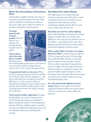 Reduce Your Direct Output of Greenhouse                    Also Reduce Your Indirect Output
Gases                                                      The single largest source of greenhouse gas
If the problem of global warming is the result of          emissions is the generation of electricity. So keep
an increase in greenhouse gases, then part of the          in mind that when you use electricity, you are
solution clearly lies in reducing our output of            burning fossil fuels indirectly, and thus
these gases. Take steps to reduce the amount of            contributing to global warming. Here are some
emissions released from related activities.                ways to reduce your electricity use.
Use hand-                                                  Reconsider your need for outdoor lighting.
powered tools                                              Most outdoor lighting is for decorative or security
whenever
                                                           purposes. Evaluate where you actually need
possible. All hand
                                                           lighting. In many cases you may find that you can
tools are zero-
                                                           do without — particularly in those areas where
emission and
therefore should                                           lighting is used for decoration. Consider motion
be preferred in the                                        sensors where lighting is used for security.
garden.
                                                           Where outdoor light is necessary, use compact
Choose electric                                            fluorescent bulbs. Compact fluorescent lights use
tools when more                                            75% less energy and last up to 10 times longer
power is needed.                                           than traditional bulbs. And they are especially
Electricity has its                                        good for outdoor use because they maximize
own climate-change impacts, but it is the lesser of        efficiency when in operation for long duration,
two evils. Quieter and less energy-intensive,              such as overnight. For each compact fluorescent
electric tools are lower impact than gas-powered.
                                                           bulb that replaces an incandescent, almost 700
Use gas-powered tools as a last resort. When               pounds of carbon dioxide are kept out of the
you do use gas-powered tools, choose the smallest,         atmosphere. Since all compact fluorescents contain
most efficient, lowest-emission equipment — and            mercury, be sure to dispose of them with other
keep it well tuned. You can improve overall fuel           household hazardous waste.
efficiency in a car by as much as 30% just
through basic maintenance, and it stands to reason         Use solar-powered path lighting and water
that the results would be similar for power tools.         features. Reduce your impacts even more by
A machine that runs well runs cleanly, emitting            stepping off the grid entirely and using the power
fewer pollutants.                                          of the sun to power your outdoor lights and
                                                           fountains.
Avoid excessive fertilizer applications. Nitrogen
based fertilizers are a source of nitrous oxide —
the third largest greenhouse gas contributor to
global warming. Be careful to use the appropriate
amount of fertilizer, whether organic or synthetic,
and time your applications when plants most need
the additional nutrients and will absorb the
nitrogen.


                                                      23
 