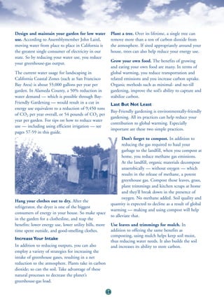 Design and maintain your garden for low water                Plant a tree. Over its lifetime, a single tree can
use. According to Assemblymember John Laird,                 remove more than a ton of carbon dioxide from
moving water from place to place in California is            the atmosphere. If sited appropriately around your
the greatest single consumer of electricity in our           house, trees can also help reduce your energy use.
state. So by reducing your water use, you reduce
                                                             Grow your own food. The benefits of growing
your greenhouse-gas output.
                                                             and eating your own food are many. In terms of
The current water usage for landscaping in                   global warming, you reduce transportation and
California Coastal Zones (such as San Francisco              related emissions and you increase carbon uptake.
Bay Area) is about 55,000 gallons per year per               Organic methods such as minimal- and no-till
garden. In Alameda County, a 50% reduction in                gardening, improve the soil’s ability to capture and
water demand — which is possible through Bay-                stabilize carbon.
Friendly Gardening — would result in a cut in                Last But Not Least
energy use equivalent to a reduction of 9,450 tons
                                                             Bay-Friendly gardening is environmentally-friendly
of CO2 per year overall, or 54 pounds of CO2 per
                                                             gardening. All its practices can help reduce your
year per garden. For tips on how to reduce water
                                                             contribution to global warming. Especially
use — including using efficient irrigation — see
                                                             important are these two simple practices.
pages 57-59 in this guide.
                                                                    Don’t forget to compost. In addition to
                                                                    reducing the gas required to haul your
                                                                    garbage to the landfill, when you compost at
                                                                    home, you reduce methane gas emissions.
                                                                    At the landfill, organic materials decompose
                                                                    anaerobically — without oxygen — which
                                                                    results in the release of methane, a potent
                                                                    greenhouse gas. Compost those leaves, grass,
                                                                    plant trimmings and kitchen scraps at home
                                                                    and they’ll break down in the presence of
                                                                    oxygen. No methane added. Soil quality and
Hang your clothes out to dry. After the
                                                             quantity is expected to decline as a result of global
refrigerator, the dryer is one of the biggest
                                                             warming — making and using compost will help
consumers of energy in your house. So make space
                                                             to alleviate that.
in the garden for a clothesline, and reap the
benefits: lower energy use, lower utility bills, more        Use leaves and trimmings for mulch. In
time spent outside, and good-smelling clothes.               addition to offering the same benefits as
                                                             composting, using mulch helps keep soil moist,
Increase Your Intake
                                                             thus reducing water needs. It also builds the soil
In addition to reducing outputs, you can also                and increases its ability to store carbon.
employ a variety of strategies for increasing the
intake of greenhouse gases, resulting in a net
reduction to the atmosphere. Plants take in carbon
dioxide; so can the soil. Take advantage of these
natural processes to decrease the planet’s
greenhouse-gas load.

                                                        24
 