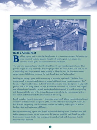 Build a Green Roof
        uilding a green roof — one that has plants on it — can conserve energy by keeping the

B       house insulated. Oakland gardener Greg Powell says his green roof reduces heat
        retention, reduces glare, and increases rainwater infiltration.

The idea for a green roof came when Powell and his wife were remodeling their home. Their
parcel is sloped and they had sited a detached garage below the house. Rather than look out on
a bare rooftop, they began to think about planting it. They dug into the slope to recess the
garage into the hillside and converted the roof, Powell says, into “a planter box.”

Building and having a green roof is not as scary as it sounds, says Powell. “We build floors
strong enough to support grand pianos, so we can build roofs strong enough to support dirt,”
he says. To figure out how to do it, Powell first went online; he found descriptions of large-scale
projects such as the living roof on the new Academy of Sciences in San Francisco, and adapted
this information to his needs. He used housing foundation materials to provide waterproofing
and drainage, added a layer of horticultural pumice on top of that for extra drainage and as a
root barrier, and then layered about four inches of dirt on top.

Powell says plant choice is important — he avoided large, woody plants, choosing instead to put
in shallow-rooted succulents and grasses. (The Academy of Sciences building in Golden Gate
Park features low-growing coastal natives such as beach strawberry and sea pink, as well as a
local succulent and herbaceous wildflowers.)

For anyone considering a green roof, Powell recommends looking at one that’s been done and
talking to anyone with an interest in the topic. To plan and install his roof, Powell got advice
from architect friends; he also paid an engineer to calculate loads and thus ensure that the
structure would be sound.


                                               25
 