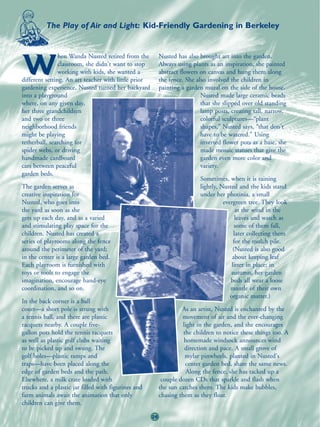 The Play of Air and Light: Kid-Friendly Gardening in Berkeley


                hen Wanda Nusted retired from the          Nusted has also brought art into the garden.

W               classroom, she didn't want to stop
                working with kids, she wanted a
different setting. An art teacher with little prior
                                                           Always using plants as an inspiration, she painted
                                                           abstract flowers on canvas and hung them along
                                                           the fence. She also involved the children in
gardening experience, Nusted turned her backyard           painting a garden mural on the side of the house.
into a playground                                                           Nusted made large ceramic beads
where, on any given day,                                                    that she slipped over old standing
her three grandchildren                                                     lamp posts, creating tall, narrow,
and two or three                                                            colorful sculptures—“plant
neighborhood friends                                                        shapes,” Nusted says, “that don't
might be playing                                                            have to be watered.” Using
tetherball, searching for                                                   inverted flower pots as a base, she
spider webs, or driving                                                     made mosaic statues that give the
handmade cardboard                                                          garden even more color and
cars between peaceful                                                       variety.
garden beds.
                                                                           Sometimes, when it is raining
The garden serves as                                                       lightly, Nusted and the kids stand
creative inspiration for                                                   under her photinia, a small
Nusted, who goes into                                                                evergreen tree. They look
the yard as soon as she                                                                    at the wind in the
gets up each day, and as a varied                                                          leaves and watch as
and stimulating play space for the                                                         some of them fall,
children. Nusted has created a                                                            later collecting them
series of playrooms along the fence                                                       for the mulch pile.
around the perimeter of the yard;                                                         (Nusted is also good
in the center is a large garden bed.                                                     about keeping leaf
Each playroom is furnished with                                                          litter in place; in
toys or tools to engage the                                                             autumn, her garden
imagination, encourage hand-eye                                                         beds all wear a loose
coordination, and so on.                                                                mantle of their own
                                                                                        organic matter.)
In the back corner is a ball
court—a short pole is strung with                                   As an artist, Nusted is enchanted by the
a tennis ball, and there are plastic                                movement of air and the ever-changing
racquets nearby. A couple five-                                      light in the garden, and she encourages
gallon pots hold the tennis racquets                                 the children to notice these things too. A
as well as plastic golf clubs waiting                                 homemade windsock announces wind
to be picked up and swung. The                                        direction and pace. A small grove of
golf holes—plastic ramps and                                          mylar pinwheels, planted in Nusted's
traps—have been placed along the                                      center garden bed, share the same news.
edge of garden beds and the path.                                      Along the fence, she has tacked up a
Elsewhere, a milk crate loaded with                         couple dozen CDs that sparkle and flash when
trucks and a plastic jar filled with figurines and         the sun catches them. The kids make bubbles,
farm animals await the animation that only                 chasing them as they float.
children can give them.

                                                      26
 