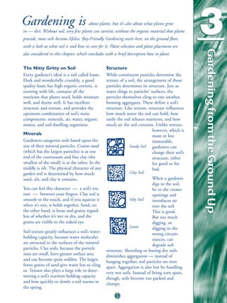 Gardening is                           about plants, but it’s also about what plants grow
in — dirt. Without soil, very few plants can survive; without the organic material that plants
provide, most soils become lifeless. Bay-Friendly Gardening starts here, on the ground floor,
with a look at what soil is and how to care for it. Plant selection and plant placement are
                                                                                                    3



                                                                                                    Gardening from the Ground Up
                                                                                                    Gardening from the Ground Up
also considered in this chapter, which concludes with a brief description how to plant.


The Nitty Gritty on Soil                          Structure
Every gardener’s ideal is a soil called loam.     While constituent particles determine the
Dark and wonderfully crumbly, a good              texture of a soil, the arrangement of those
quality loam has high organic content, is         particles determines its structure. Just as
teeming with life, contains all the               water clings to particles’ surfaces, the
nutrients that plants need, holds moisture        particles themselves cling to one another,
well, and drains well. It has excellent           forming aggregates. These define a soil’s
structure and texture, and provides the           structure. Like texture, structure influences
optimum combination of soil’s main                how much water the soil can hold, how
components: minerals, air, water, organic         easily the soil releases nutrients, and how
matter, and soil-dwelling organisms.              much air the soil contains. Unlike texture,
                                                                              however, which is
Minerals                                                                      more or less
Gardeners categorize soils based upon the                                     immutable,
size of their mineral particles. Coarse sand                    Sandy Soil gardeners can
(which has the largest particles) is at one                                   change their soil’s
end of the continuum and fine clay (the                                       structure, either
smallest of the small) is at the other. In the                                for good or for
middle is silt. The physical character of any                                 bad.
garden soil is determined by how much                          Clay Soil
sand, silt, and clay it contains.                                            When a gardener
                                                                             digs in the soil,
You can feel this character — a soil’s tex-                                  he or she creates
ture — between your fingers. Clay soil is                                    openings and
smooth to the touch, and if you squeeze it                     Silty Soil    introduces air
when it’s wet, it holds together. Sand, on                                   into the soil.
the other hand, is loose and grainy regard-                                  This is good.
less of whether it’s wet or dry, and the                                     But too much
grains are visible to the naked eye.                                         digging, or
                                                               Loam          digging in the
Soil texture greatly influences a soil’s water-                              wrong circum-
holding capacity, because water molecules                                    stances, can
are attracted to the surfaces of the mineral                                 degrade soil
particles. Clay soils, because the particle       structure. Shoveling or hoeing dry soils
sizes are small, have greater surface area        diminishes aggregation — instead of
and can become quite sodden. The larger,          hanging together, soil particles are torn
fewer grains of sand give water less to cling     apart. Aggregation is also lost by handling
to. Texture also plays a large role in deter-     very wet soils. Instead of being torn apart,
mining a soil’s nutrient-holding capacity         though, soils become too packed and
and how quickly or slowly a soil warms in         clumpy.
the spring.
                                                       27
 