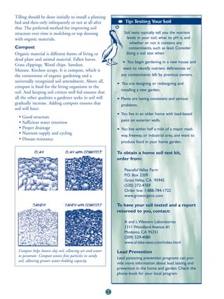 Tilling should be done initially to install a planting
bed and then only infrequently or not at all after                   Tip: Testing Your Soil
that. The preferred method for improving soil
structure over time is mulching or top dressing                     Soil tests typically tell you the nutrient
with organic materials.                                              levels in your soil, what its pH is, and
                                                                       whether or not it contains any
Compost                                                                contaminants, such as lead. Consider
Organic material is different forms of living or                     doing a soil test when:
dead plant and animal material. Fallen leaves.
                                                                   • You begin gardening in a new house and
Grass clippings. Wood chips. Sawdust.
Manure. Kitchen scraps. It is compost, which is                    want to identify nutrient deficiencies or
the cornerstone of organic gardening and a                        any contaminants left by previous owners.
universally recognized soil amendment. Above all,
                                                                • You are designing or redesigning and
compost is food for the living organisms in the
                                                                  installing a new garden.
soil. And keeping soil critters well fed ensures that
all the other qualities a gardener seeks in soil will           • Plants are having consistent and serious
gradually increase. Adding compost ensures that                   problems.
soil will have:
                                                                • You live in an older home with lead-based
  • Good structure
                                                                  paint on exterior walls.
  • Sufficient water retention
  • Proper drainage                                             • You live within half a mile of a major road-
  • Nutrient supply and cycling                                   way, freeway, or industrial area, and want to
  • Disease resistance
                                                                  produce food in your home garden.

                                                                To obtain a home soil test kit,
                                                                order from:

                                                                    Peaceful Valley Farm
                                                                    P.O. Box 2209
                                                                    Grass Valley, CA 95945
                                                                    (530) 272-4769
                                                                    Order line: 1-888-784-1722
                                                                    www.groworganic.com

                                                                To have your soil tested and a report
                                                                returned to you, contact:

                                                                    A and L Western Laboratories
                                                                    1311 Woodland Avenue #1
                                                                    Modesto, CA 95251
                                                                    (209) 529-4080
                                                                    www.al-labs-west.com/index.html

  Compost helps loosen clay soil, allowing air and water        Lead Prevention
  to penetrate. Compost unites fine particles in sandy
                                                                Lead poisoning prevention programs can pro-
  soil, allowing greater water-holding capacity.
                                                                vide more information about lead testing and
                                                                prevention in the home and garden. Check the
                                                                phone book for your local program



                                                           28
 