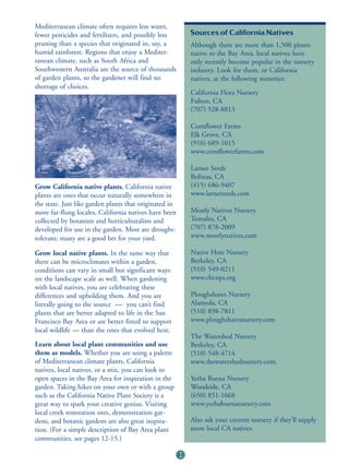 Mediterranean climate often requires less water,
fewer pesticides and fertilizers, and possibly less          Sources of California Natives
pruning than a species that originated in, say, a            Although there are more than 1,500 plants
humid rainforest. Regions that enjoy a Mediter-              native to the Bay Area, local natives have
ranean climate, such as South Africa and                     only recently become popular in the nursery
Southwestern Australia are the source of thousands           industry. Look for them, or California
of garden plants, so the gardener will find no               natives, at the following nurseries:
shortage of choices.
                                                             California Flora Nursery
                                                             Fulton, CA
                                                             (707) 528-8813

                                                             Cornflower Farms
                                                             Elk Grove, CA
                                                             (916) 689-1015
                                                             www.cornflowerfarms.com

                                                             Larner Seeds
                                                             Bolinas, CA
Grow California native plants. California native             (415) 686-9407
plants are ones that occur naturally somewhere in            www.larnerseeds.com
the state. Just like garden plants that originated in
more far-flung locales, California natives have been         Mostly Natives Nursery
collected by botanists and horticulturalists and             Tomales, CA
developed for use in the garden. Most are drought-           (707) 878-2009
tolerant; many are a good bet for your yard.                 www.mostlynatives.com

Grow local native plants. In the same way that               Native Here Nursery
there can be microclimates within a garden,                  Berkeley, CA
conditions can vary in small but significant ways            (510) 549-0211
on the landscape scale as well. When gardening               www.ebcnps.org
with local natives, you are celebrating these
differences and upholding them. And you are                  Ploughshares Nursery
literally going to the source — you can’t find               Alameda, CA
plants that are better adapted to life in the San            (510) 898-7811
Francisco Bay Area or are better fitted to support           www.ploughsharesnursery.com
local wildlife — than the ones that evolved here.
                                                             The Watershed Nursery
Learn about local plant communities and use                  Berkeley, CA
them as models. Whether you are using a palette              (510) 548-4714
of Mediterranean climate plants, California                  www.thewatershednursery.com.
natives, local natives, or a mix, you can look to
open spaces in the Bay Area for inspiration in the           Yerba Buena Nursery
garden. Taking hikes on your own or with a group             Woodside, CA
such as the California Native Plant Society is a             (650) 851-1668
great way to spark your creative genius. Visiting            www.yerbabuenanursery.com
local creek restoration sites, demonstration gar-
dens, and botanic gardens are also great inspira-            Also ask your current nursery if they’ll supply
tion. (For a simple description of Bay Area plant            more local CA natives.
communities, see pages 12-15.)

                                                        31
 