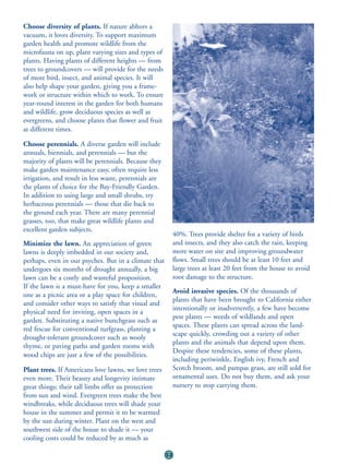 Choose diversity of plants. If nature abhors a
vacuum, it loves diversity. To support maximum
garden health and promote wildlife from the
microfauna on up, plant varying sizes and types of
plants. Having plants of different heights — from
trees to groundcovers — will provide for the needs
of more bird, insect, and animal species. It will
also help shape your garden, giving you a frame-
work or structure within which to work. To ensure
year-round interest in the garden for both humans
and wildlife, grow deciduous species as well as
evergreens, and choose plants that flower and fruit
at different times.

Choose perennials. A diverse garden will include
annuals, biennials, and perennials — but the
majority of plants will be perennials. Because they
make garden maintenance easy, often require less
irrigation, and result in less waste, perennials are
the plants of choice for the Bay-Friendly Garden.
In addition to using large and small shrubs, try
herbaceous perennials — those that die back to
the ground each year. There are many perennial
grasses, too, that make great wildlife plants and
excellent garden subjects.
                                                            40%. Trees provide shelter for a variety of birds
Minimize the lawn. An appreciation of green                 and insects, and they also catch the rain, keeping
lawns is deeply imbedded in our society and,                more water on site and improving groundwater
perhaps, even in our psyches. But in a climate that         flows. Small trees should be at least 10 feet and
undergoes six months of drought annually, a big             large trees at least 20 feet from the house to avoid
lawn can be a costly and wasteful proposition.              root damage to the structure.
If the lawn is a must-have for you, keep a smaller
                                                            Avoid invasive species. Of the thousands of
one as a picnic area or a play space for children,
                                                            plants that have been brought to California either
and consider other ways to satisfy that visual and
                                                            intentionally or inadvertently, a few have become
physical need for inviting, open spaces in a
                                                            pest plants — weeds of wildlands and open
garden. Substituting a native bunchgrass such as
                                                            spaces. These plants can spread across the land-
red fescue for conventional turfgrass, planting a
                                                            scape quickly, crowding out a variety of other
drought-tolerant groundcover such as wooly
                                                            plants and the animals that depend upon them.
thyme, or paving paths and garden rooms with
                                                            Despite these tendencies, some of these plants,
wood chips are just a few of the possibilities.
                                                            including periwinkle, English ivy, French and
Plant trees. If Americans love lawns, we love trees         Scotch broom, and pampas grass, are still sold for
even more. Their beauty and longevity intimate              ornamental uses. Do not buy them, and ask your
great things; their tall limbs offer us protection          nursery to stop carrying them.
from sun and wind. Evergreen trees make the best
windbreaks, while deciduous trees will shade your
house in the summer and permit it to be warmed
by the sun during winter. Plant on the west and
southwest side of the house to shade it — your
cooling costs could be reduced by as much as

                                                       32
 