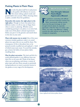 Putting Plants in Their Place
          ot only the plant itself but its placement
                                                                               Words from the Wise:

N         in the garden will influence its success.
          This means taking a plant’s needs and
growth habits into account. When choosing where
                                                                                Your Drought-Tolerant
                                                                                Plants Might
                                                                                Appreciate a Mound
to plant, consider these few guidelines.
                                                                     or gardeners contending with difficult
Remember this motto: the right plant in the
right place. Though we know that plants have
different needs, it is all too easy to forget them
                                                                F    soils, Livermore landscape architect Kat
                                                                     Weiss recommends making mounds.
                                                                Plants that like good drainage, as many
                                                                drought-tolerant plants do, especially
when it comes to planting. Whether you’re
                                                                appreciate a little lift. “Even six inches,” says
considering putting in one plant or an entire bed,              Weiss, “can make a big difference.” Adding
make note of the plant’s cultural requirements                  mounds also adds interest to the garden by
before you put it in the ground, and match them                 changing its topography.
to the sites in your yard.

Plant with mature size in mind. One of the most
common mistakes gardeners make is to crowd
plants into spots that are too small for them. The
consequence of this is that plants have to be
pruned severely or pulled out and replaced — both
of which mean more waste. To avoid this mistake,
get to know the habits of your plants before
installing them.

Plan for plant succession. The look and feel of a
newly planted garden is very different from one
that’s five or ten years old. Think of the future
when you are planting, and choose a variety of
plant types and sizes (from annuals to perennials
and groundcovers to trees) to provide interest in
the garden at every stage of its development.




                                                                                                        One year later.
        Tip: Overseed with Wildflowers

      It’s easy to misjudge the mature size of
       your plants when planting. Figure out
        ahead of time how large your perennials
        will grow to be and plant accordingly —
        which means giving them plenty of space.            Lawn replaced with diverse plant choices.
       In the meantime, you can get that filled-in
      look fast by seeding the bare spots with
      wildflowers.


                                                       36
 