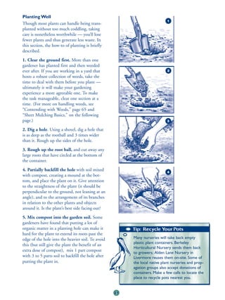 Planting Well
                                                                             1
Though most plants can handle being trans-
planted without too much coddling, taking
care is nonetheless worthwhile — you’ll lose
fewer plants and thus generate less waste. In
this section, the how-to of planting is briefly
described.
1. Clear the ground first. More than one
gardener has planted first and then weeded
ever after. If you are working in a yard that                                2
hosts a robust collection of weeds, take the
time to deal with them before you plant —
ultimately it will make your gardening
experience a more agreeable one. To make
the task manageable, clear one section at a
time. (For more on handling weeds, see
“Contending with Weeds,” page 65 and
“Sheet Mulching Basics,” on the following
page.)                                                                       3

2. Dig a hole. Using a shovel, dig a hole that
is as deep as the rootball and 3 times wider
than it. Rough up the sides of the hole.
3. Rough up the root ball, and cut away any
large roots that have circled at the bottom of
the container.
4. Partially backfill the hole with soil mixed                               4
with compost, creating a mound at the bot-
tom, and place the plant on it. Give attention
to the straightness of the plant (it should be
perpendicular to the ground, not leaning at an
angle), and to the arrangement of its branches
in relation to the other plants and objects
around it. Is the plant’s best side facing out?
5. Mix compost into the garden soil. Some
gardeners have found that putting a lot of
organic matter in a planting hole can make it            Tip: Recycle Your Pots
hard for the plant to extend its roots past the
edge of the hole into the heavier soil. To avoid         Many nurseries will take back empty
                                                         plastic plant containers. Berkeley
this (but still give the plant the benefit of an
                                                         Horticultural Nursery sends them back
extra dose of compost), mix 1 part compost               to growers; Alden Lane Nursery in
with 3 to 5 parts soil to backfill the hole after        Livermore reuses them on-site. Some of
putting the plant in.                                    the local native plant nurseries and prop-
                                                         agation groups also accept donations of
                                                         containers. Make a few calls to locate the
                                                         place to recycle pots nearest you.


                                                    37
 