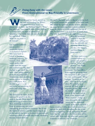 Doing Away with the Lawn:
                 From Conventional to Bay-Friendly in Livermore

                hen she and her family moved in,           She used a flat-head spade to dig out a twelve-inch

W               the yard surrounding Kat Weiss's
                suburban Livermore home was
almost entirely lawn. Her husband liked it. “Fine,”
                                                           strip of sod around the perimeter of her front yard.
                                                           She tossed the uprooted chunks of lawn, dirt-side
                                                           up, onto the remaining lawn and proceeded to
Kat told him, “you water it, mow it, and fertilize         cover the whole of it with cardboard. On top of
it, if that's how you want to spend your                   that, she laid down a six-inch layer of wood chips.
Saturdays.” Two weeks later, she says, he came to          The strip she'd cleared at the edges, being lower
her and asked, “Okay.                                                                   than the pavement
What do you want to                                                                     around it, kept the
do instead?”                                                                            chips from spilling over
                                                                                        onto the sidewalk and
Kat wanted California                                                                   driveway. Weiss let it
natives and a                                                                           rest for a few months,
sustainable design.                                                                     and then began to
A mechanical engineer                                                                   plant into it.
who went back to
school to become a                                                                      The front yard is now
landscape architect, she                                                                a mixed habitat of
wanted a freer, more                                                                    grasses and perennial
varied garden that                                                                      shrubs. “I love the
would need less water                                                                   grasses,” says Weiss,
and maintenance. But first                                                    “because there's always
she had to get rid of the                                                     movement.” For best effect,
lawn. After seeing a speaker                                                   Weiss suggests grouping them.
at the local garden club                                                       The exception is deer grass —
demonstrate sheet mulching                                                     “it's very architectural,” Weiss
as a technique to suppress                                                     explains. “It stands on its
unwanted plants, Kat                                                           own.” The side of the house,
decided to give it a try —                                                     where Weiss broke up a
and ended up converting her                                                    concrete RV pad, is now a
entire yard using this                                                          vegetable garden. She moved
technique.                                                                      the slabs of concrete into a
                                                                                corner of the back yard to
She started in the front, in the                                                make a low, stepped wall.
summer. It’s good to do this                                                    Weiss retained a hedge of
work in the fall, Weiss says, to                                                 roses planted by the previous
take advantage of winter rains.                                                  owner but has furnished
Sheet mulching is essentially a                                                  much of the backyard with a
form of composting, and every                              fescue meadow. A blue door with mirrors leans
composting process requires moisture. But it was           against the back wall, extending the size of the
the height of summer and Kat was rearing to go,            yard and suggesting a secret passageway. Nearby,
so she watered the lawn to moisten the ground and          three big blue pots sit on the lowest steps of the
encourage a flush of growth that would, ultimately,        corner wall. Weiss says she often uses pottery and
become natural fertilizer.                                 sculpture to enliven a dry landscape.

                                                      39
 