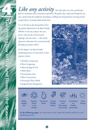 4                                              Like any activity                                     that takes place over time, gardening is
                                               both an immediate and a cumulative experience. We garden day to day and through the sea-
                                               sons, experiencing the satisfaction of tucking a seedling into the ground one morning and of
                                               seeing it flower or produce food months later.
Gardening Day to Day and Through the Seasons
Gardening Day to Day and Through the Seasons



                                               It is in the day to day that gardeners have
                                               the greatest opportunity to be Bay-Friendly.
                                               Whether or not you compost, how you
                                               prune, what you do with your grass
                                               clippings, how you water — these kinds
                                               of practices determine how environmentally
                                               friendly your garden will be.

                                               In this chapter, core Bay-Friendly
                                               Gardening practices are described, in these
                                               separate sections:

                                                 • All About Composting
                                                 • Worm Composting
                                                 • About Feeding the Soil
                                                 • Mulch Basics
                                                 • Grasscycling is Easy
                                                 • Water Conservation
                                                 • Pruning for Plant Health
                                                 • Integrated Pest Management




                                                   Builds           Reduces    Conserves      Creates     Protects      Contributes      Saves
                                                   Healthy           Waste      Water         Wildlife      Local          to a         Energy
                                                    Soil             in the                   Habitat    Watersheds      Healthy
                                                                    Garden                               and the Bay    Community

                                                 In the following pages, the icons shown above signal the benefits offered by each
                                                 gardening practice.




                                                                                      40
 