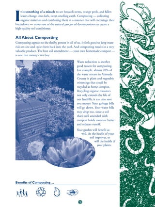 t is something of a miracle to see broccoli stems, orange peels, and fallen

I   leaves change into dark, sweet-smelling earth. Composting — collecting
    organic materials and combining them in a manner that will encourage their
breakdown — makes use of the natural process of decomposition to create a
high-quality soil conditioner.

All About Composting
Composting appeals to the thrifty person in all of us. It feels good to keep mate-
rials on site and cycle them back into the yard. And composting results in a very
valuable product. The best soil amendment — your own homemade compost —
is one that money can’t buy.

                                                  Waste reduction is another
                                                  good reason for composting.
                                                  For example, almost 20% of
                                                  the waste stream in Alameda
                                                  County is plant and vegetable
                                                  trimmings that could be
                                                  recycled as home compost.
                                                  Recycling organic resources
                                                  not only extends the life of
                                                  our landfills, it can also save
                                                  you money. Your garbage bills
                                                  will go down. Your water bills
                                                  may drop too, since a soil
                                                  that’s well amended with
                                                  compost holds moisture better
                                                  and reduces runoff.
                                                  Your garden will benefit as
                                                     well. As the health of your
                                                            soil improves, so
                                                                will the health of
                                                                   your plants.




Benefits of Composting . . .




                                                    41
 