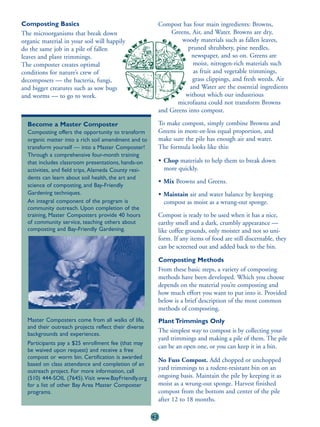 Composting Basics                                          Compost has four main ingredients: Browns,
The microorganisms that break down                             Greens, Air, and Water. Browns are dry,
organic material in your soil will happily                         woody materials such as fallen leaves,
do the same job in a pile of fallen                                   pruned shrubbery, pine needles,
leaves and plant trimmings.                                             newspaper, and so on. Greens are
The composter creates optimal                                           moist, nitrogen-rich materials such
conditions for nature’s crew of                                         as fruit and vegetable trimmings,
decomposers — the bacteria, fungi,                                      grass clippings, and fresh weeds. Air
and bigger creatures such as sow bugs                                  and Water are the essential ingredients
and worms — to go to work.                                          without which our industrious
                                                                  microfauna could not transform Browns
                                                           and Greens into compost.

  Become a Master Composter                                To make compost, simply combine Browns and
  Composting offers the opportunity to transform           Greens in more-or-less equal proportion, and
  organic matter into a rich soil amendment and to         make sure the pile has enough air and water.
  transform yourself — into a Master Composter!            The formula looks like this:
  Through a comprehensive four-month training
  that includes classroom presentations, hands-on          • Chop materials to help them to break down
  activities, and field trips, Alameda County resi-          more quickly.
  dents can learn about soil health, the art and
                                                           • Mix Browns and Greens.
  science of composting, and Bay-Friendly
  Gardening techniques.                                    • Maintain air and water balance by keeping
  An integral component of the program is                    compost as moist as a wrung-out sponge.
  community outreach. Upon completion of the
  training, Master Composters provide 40 hours             Compost is ready to be used when it has a nice,
  of community service, teaching others about              earthy smell and a dark, crumbly appearance —
  composting and Bay-Friendly Gardening.                   like coffee grounds, only moister and not so uni-
                                                           form. If any items of food are still discernable, they
                                                           can be screened out and added back to the bin.

                                                           Composting Methods
                                                           From these basic steps, a variety of composting
                                                           methods have been developed. Which you choose
                                                           depends on the material you’re composting and
                                                           how much effort you want to put into it. Provided
                                                           below is a brief description of the most common
                                                           methods of composting.
  Master Composters come from all walks of life,           Plant Trimmings Only
  and their outreach projects reflect their diverse
                                                           The simplest way to compost is by collecting your
  backgrounds and experiences.
                                                           yard trimmings and making a pile of them. The pile
  Participants pay a $25 enrollment fee (that may
                                                           can be an open one, or you can keep it in a bin.
  be waived upon request) and receive a free
  compost or worm bin. Certification is awarded
                                                           No Fuss Compost. Add chopped or unchopped
  based on class attendance and completion of an
  outreach project. For more information, call
                                                           yard trimmings to a rodent-resistant bin on an
  (510) 444-SOIL (7645).Visit www.BayFriendly.org          ongoing basis. Maintain the pile by keeping it as
  for a list of other Bay Area Master Composter            moist as a wrung-out sponge. Harvest finished
  programs.                                                compost from the bottom and center of the pile
                                                           after 12 to 18 months.

                                                      42
 