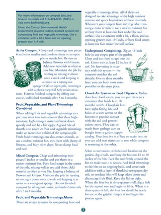 vegetable trimmings alone. All of them are
 For more information on compost bins, and                    designed to take advantage of the high nutrient
 how-to materials, call 510-444-SOIL (7645) or                content and quick breakdown of these materials.
 visit www.BayFriendly.org.                                   Whenever you compost fruit and vegetable trim-
 Note: the County Environmental Health                        mings, make certain to use a rodent-resistant bin
 Department requires rodent-resistant systems for             or bury them at least one foot under the soil
 composting fruit and vegetable trimmings. Use a              surface. Use a container with a lid, a floor, and no
 container with a lid, a floor, and no opening
                                                              opening greater than 1/4 inch, or bury food scraps
 greater than 1/4 inch.
                                                              at least one foot under the soil surface.

Active Compost. Chop yard trimmings into pieces               Underground Composting. Dig an 18-inch
6 inches or smaller and combine them in an open               hole in any empty part of the garden.
                    pile or simple bin. Be sure to            Chop and mix food scraps into the
                       balance Browns with Greens.            soil. Cover with at least 12 inches of
                       Add new materials as often as          soil. No harvesting is neces-
                       you like. Maintain the pile by         sary with this system — the
                       turning or mixing it about             compost enriches the soil
                        once a week and keeping it            directly. One to three months
                      as moist as a wrung-out                 later, you can bury more com-
             sponge (if it’s an open pile, covering it        postables in the same place.
         with a plastic tarp will help retain mois-
ture). Harvest finished compost by sifting out                Closed-Air Systems or Food Digesters. Rather
coarse, unfinished materials after 3 to 8 months.             than bury food scraps, you can put them in a
                                                              container that holds 6 to 10
Fruit,Vegetable, and Plant Trimmings                          months’ worth. Closed-air bins
Combined                                                      have tight-fitting lids and
When adding fruit and vegetable trimmings to a                holes or a wire screen on the
pile, one must take into account that these high-             bottom to provide contact
moisture, high-nitrogen materials break down                  with the soil and prevent
quickly and can be a bit soppy. A good rule of                rodent entry. They can be
thumb is to never let fruit and vegetable trimmings           made from garbage cans or
make up more than a third of the compost pile.                bought from a garden supply
Fresh food trimmings can also attract animals, so             catalog. Your best bet is to buy or make two, so
use a rodent-resistant bin, mix them with plenty of           you can add new materials to one while compost
Browns, and bury them deep. Never dump food                   is maturing in the other.
and run!
                                                              Select a convenient, well-drained location in the
Mixed Compost. Chop yard trimmings into                       garden, dig a hole, and bury the bottom 12 to 18
pieces 6 inches or smaller and put them in a                  inches of the bin. Pack the soil firmly around the
rodent-resistant bin. Bury food scraps in the center          bin to make sure it is secure. Add food trimmings
of the pile, mixing well as you add them. Add                 to the bin on an ongoing basis, and cover each
material as often as you like, keeping a balance of           addition with a layer of shredded newspaper, dry
Browns and Greens. Maintain the pile by turning               soil, or sawdust (this will keep odors down and
or mixing it about once a week and keeping it as              discourage fruit flies). Keep the lid on tight.
moist as a wrung-out sponge. Harvest finished                 When the first bin is three-quarters full, dig a hole
compost by sifting out coarse, unfinished materials           for the second one and begin to fill it. When it is
after 3 to 8 months.                                          three-quarters full, the first bin should be ready
                                                              for use in the garden. Empty it and begin the
Fruit and Vegetable Trimmings Alone                           process again.
There are several systems for composting fruit and

                                                         43
 