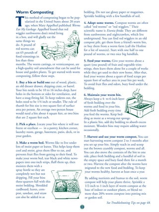Worm Composting                                             bedding. Do not use glossy paper or magazines.
        his method of composting began to be pop-           Sprinkle bedding with a few handfuls of soil.

T       ularized in the United States about 20 years
        ago, when Mary Appelhof published Worms
Eat My Garbage. Appelhof found that red
                                                            4. Adopt some worms. Compost worms are often
                                                            called “red worms” or “red wigglers.” Their
                                                            scientific name is Eisenia fetida. They are different
wiggler earthworms don’t mind living                        from earthworms and nightcrawlers, which live
in a box, and will gladly eat the                           underground. You can find red wigglers in an old
same things we                                              compost pile, get them from a friend’s worm bin,
do. A pound of                                              or buy them from a worm farm (call the Hotline
red worms can                                               for a list of sources). Start with one half to one
eat 65 pounds of                                            pound of worms, or two nice big handfuls.
food trimmings in
less than three                                             5. Feed your worms. Give your worms about a
months. The worm castings, or vermicompost, are             quart (one pound) of fruit and vegetable trim-
a high-quality soil amendment that can be used for          mings, then leave them alone for a couple of weeks
house and garden plants. To get started with worm           while they get used to their new home. After that,
composting, follow these steps.                             feed your worms about a quart of food scraps per
                                                            square foot of surface area in your bin per week.
1. Buy a bin or build one out of wood, plastic,
                                                            To avoid fruit flies and odors, bury food under the
an old dresser drawer, shipping crate, or barrel.
                                                            bedding.
Your bin needs to be 10 to 16 inches deep, have
holes in the bottom or sides for ventilation, and           6. Maintain your worm bin.
have a snug-fitting lid. To keep rodents out, the           Always keep a 4- to 6-inch layer
holes need to be 1/4 inch or smaller. The rule of           of fresh bedding over the
thumb for bin size is two square feet of surface            worms and food in your bin.
area per person. An average two-person house                Add fresh bedding every time
would need a bin about 4 square feet, or two bins           you feed the worms. Keep bed-
that are 2 square feet each.                                ding as moist as a wrung-out sponge.
                                                            In a plastic bin, add dry bedding to absorb excess
2. Pick a place. Locate your bin where it will not
                                                            moisture. Wooden bins may require adding water
freeze or overheat — in a pantry, kitchen corner,
                                                            occasionally.
laundry room, garage, basement, patio, deck, or in
your garden.                                                7. Harvest and use your worm compost. You can
                                                            start harvesting worm compost 2 to 3 months after
3. Make a worm bed. Worms like to live under
                                                            you set up your bin. Simply reach in and scoop
lots of moist paper or leaves. This helps keep them
                                                            out the brown crumbly compost, worms and all.
cool and moist, gives them fiber to eat, and
                                                            You can also move the contents of the bin to one
prevents fruit flies from getting to their food. To
                                                            side, place fresh bedding and a handful of soil in
make your worm bed, tear black and white news-
                                                            the empty space and bury food there for a month
papers into one-inch strips, fluff them up, then
                                                            or two. Harvest the compost after the worms have
moisten them with a
                                                             migrated to the new food and bedding. To keep
spray bottle so they are
                                                             your worms healthy, harvest at least once a year.
completely wet but not
dripping. Fill your bins                                    By adding nutrients and humus to the soil, worm
three-quarters full with this                               compost will help your plants thrive. Sprinkle a
moist bedding. Shredded                                     1/2-inch to 1-inch layer of worm compost at the
cardboard, leaves, com-                                     base of indoor or outdoor plants, or blend no
post, sawdust, and straw                                    more than 20% worm compost into potting mix
can also be added in as                                     or garden soil.
                                                                              See Troubleshooting Tips on page 48.
                                                       45
 
