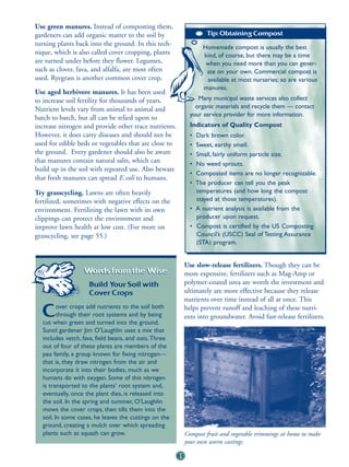 Use green manures. Instead of composting them,
gardeners can add organic matter to the soil by                     Tip: Obtaining Compost
turning plants back into the ground. In this tech-                 Homemade compost is usually the best
nique, which is also called cover cropping, plants                 kind, of course, but there may be a time
are turned under before they flower. Legumes,                       when you need more than you can gener-
such as clover, fava, and alfalfa, are most often                   ate on your own. Commercial compost is
used. Ryegrass is another common cover crop.                        available at most nurseries; so are various
                                                                   manures.
Use aged herbivore manures. It has been used
to increase soil fertility for thousands of years.               Many municipal waste services also collect
Nutrient levels vary from animal to animal and                  organic materials and recycle them — contact
                                                              your service provider for more information.
batch to batch, but all can be relied upon to
increase nitrogen and provide other trace nutrients.          Indicators of Quality Compost
However, it does carry diseases and should not be             • Dark brown color.
used for edible beds or vegetables that are close to          • Sweet, earthy smell.
the ground. Every gardener should also be aware               • Small, fairly uniform particle size.
that manures contain natural salts, which can                 • No weed sprouts.
build up in the soil with repeated use. Also beware
                                                              • Composted items are no longer recognizable.
that fresh manures can spread E.coli to humans.
                                                              • The producer can tell you the peak
Try grasscycling. Lawns are often heavily                       temperatures (and how long the compost
fertilized, sometimes with negative effects on the              stayed at those temperatures).
environment. Fertilizing the lawn with its own                • A nutrient analysis is available from the
clippings can protect the environment and                       producer upon request.
improve lawn health at low cost. (For more on                 • Compost is certified by the US Composting
grasscycling, see page 55.)                                     Council’s (USCC) Seal of Testing Assurance
                                                                (STA) program.


                                                            Use slow-release fertilizers. Though they can be
                  Words from the Wise:                      more expensive, fertilizers such as Mag-Amp or
                    Build Your Soil with                    polymer-coated urea are worth the investment and
                    Cover Crops                             ultimately are more effective because they release
                                                            nutrients over time instead of all at once. This
         over crops add nutrients to the soil both
  C      through their root systems and by being
  cut when green and turned into the ground.
                                                            helps prevent runoff and leaching of these nutri-
                                                            ents into groundwater. Avoid fast-release fertilizers.
  Sunol gardener Jim O’Laughlin uses a mix that
  includes vetch, fava, field beans, and oats.Three
  out of four of these plants are members of the
  pea family, a group known for fixing nitrogen—
  that is, they draw nitrogen from the air and
  incorporate it into their bodies, much as we
  humans do with oxygen. Some of this nitrogen
  is transported to the plants’ root system and,
  eventually, once the plant dies, is released into
  the soil. In the spring and summer, O’Laughlin
  mows the cover crops, then tills them into the
  soil. In some cases, he leaves the cuttings on the
  ground, creating a mulch over which spreading
  plants such as squash can grow.                           Compost fruit and vegetable trimmings at home to make
                                                            your own worm castings.

                                                       51
 