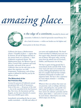 1
amazing place.



                                                                                                    Gardening for a Sense of Place
                                                                                                    Gardening for a Sense of Place
                         n the edge of a continent, bounded by deserts and
                          mountains, California is a land of spectacular natural beauty. It is

                          also a land of extremes — within our borders are the highest and

                        lowest points in the lower 48 states.



 California also boasts a Mediterranean          our towns and neighborhoods. The Sausal
 climate. A handful of places — regions that     Creek watershed in Oakland covers just over
 lie between 30 and 40 degrees latitude on       four square miles; Alameda Creek drains an
 the western limits of a continent — share       area of almost 700 square miles, carrying
 California’s exceptional climate. The           water from the inland cities of Livermore,
 Mediterranean basin, the Western Cape of        Dublin, and Pleasanton into the bay.
 Africa, Central Chile, southwest and south
 Australia, and much of the state of             The bay is a great mixing ground that is
 California: these are the only areas on the     tremendously fertile and full of life. Fresh
 planet that experience our mild                 water meets salt water in its northeastern
 temperatures. Furthermore, each of these        reaches; drifting phytoplankton form the
 regions is defined for half the year by the     base of a complex food web that includes
 absence of rain.                                hundreds of thousands of resident and
                                                 migratory birds. The bay is also a repository
 The Watershed of the                            for many abiotic elements — including
 San Francisco Bay                               urban runoff.
 Seventy-five percent of California’s annual     Wherever there are surfaces that water can
 precipitation falls north of Sacramento.        not penetrate, such as rooftops, driveways,
 Some of this area — 40 percent of the state     streets, and parking lots, rain quickly runs
 — lies in the watershed of the San Francisco    off. It picks up whatever it flows across —
 Bay. Two rivers, the Sacramento and San         litter, motor oil, sediment, pesticides and fer-
 Joaquin, are the main channels of a system      tilizers, plant debris — and carries it to near-
 that covers 60,000 square miles.                by storm drains, which lead to our creeks,
 Immediately surrounding the bay are many        which empty into the bay.
 smaller watersheds — the hills and valleys of


                                                     7
 