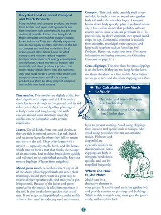 Compost. This dark, rich, crumbly stuff is very
  Recycled Local vs. Forest Compost                         soil-like. An inch or two on top of your garden
  and Mulch Products                                        beds will make the microbes happy. Compost
  Many mulches and compost products are made                breaks down fairly quickly; plan to replenish annu-
  from lumber and paper mill byproducts and                 ally. This is a fine mulch that probably will not
  have long been sold commercially but are best             control weeds, since seeds can germinate in it. To
  avoided if possible. Rather than being local,
                                                            prevent this, lay down compost, then spread wood
  these composts and mulches support distant
  forest industries. They are relatively expensive
                                                            chips on top. Commercial compost is available
  and do not supply as many nutrients to the soil           from nurseries, municipal waste agencies, and
  as compost and mulches made from local,                   large-scale suppliers such as American Soil
  urban, mixed plant debris. Local, recycled                Products. Better yet, make your own. (For more
  compost and mulches reduce negative                       information on buying compost, see Obtaining
  transportation impacts of energy consumption              Compost on page 51.)
  and pollution, create markets to recycle local
  materials, and often produce a product that               Grass clippings. The best place for grass clippings
  more readily breaks down into soil nutrients.             is on the lawn. If they are too long for the lawn,
  Ask your local nursery where their mulch and              use them elsewhere as a fine mulch. Mow before
  compost comes from and if it is a forest                  weeds go to seed and distribute clippings in a thin
  product; ask them to stock recycled compost
  and mulch from local sources.
                                                                    Tip: Calculating How Much
                                                                    to Apply
Pine needles. Pine needles are slightly acidic, but
don’t significantly impact soil pH. This mulch                      • One cubic yard covers 108 square
easily lets water through to the ground, and its red                  feet, 3 inches deep.
color (when dry) can nicely offset plantings. It
is fairly coarse and long-lasting. Use with                          • Six cubic yards cover 1,000 square
caution around some structures since dry                               feet, 2 inches deep.
needles can be flammable under certain
conditions.
                                                            layer to prevent matting. Avoid using clippings
Leaves. Use all kinds, from trees and shrubs, as            from invasive turf species such as kikuyu. Also
they are rich in mineral content. Let oak, beech,           avoid using pesticides that can contaminate
and sycamore leaves lie where they fall, to return          mulch. Picloram and
nutrients to the soil. Chop other leaves with a             clopyralid are
mower — especially maple, birch, and elm leaves,            especially resistant to
which tend to form a mat that blocks the passage            decomposition. Grass
of air and water. Leaf mulches break down quickly           clippings are high in
and will need to be replenished annually. Use your          nitrogen, break down
own or beg bags of leaves from neighbors.                   quickly, and can be
                                                            reapplied frequently.
Mixed green waste. A combination of any or all
of the above, plus chipped brush and other plant            Where and How
trimmings, mixed green waste is a great way to              to Use Mulch
recycle all the vegetative odds and ends you’ve got         Mulch can be a
lying around. Because of the leaves and green               decorative element in
materials in this mulch, it adds extra nutrients to         your garden. It can be used to define garden beds
the soil. It also breaks down quicker than a stiff          and provide contrast to plantings and buildings.
mix. If you’ve got a chipper/shredder, make mulch           While mulch materials vary, most give the garden
at home, but avoid introducing weed seeds into it.          a tidy, well-cared-for look.


                                                       53
 