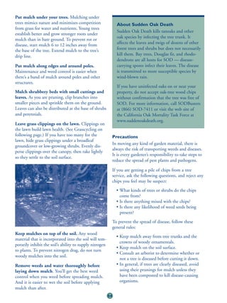 Put mulch under your trees. Mulching under
trees mimics nature and minimizes competition                   About Sudden Oak Death
from grass for water and nutrients. Young trees
                                                                Sudden Oak Death kills tanoaks and other
establish better and grow stronger roots under
                                                                oak species by infecting the tree trunk. It
mulch than in bare ground. To prevent rot or
disease, start mulch 6 to 12 inches away from                   affects the leaves and twigs of dozens of other
the base of the tree. Extend mulch to the tree’s                forest trees and shrubs but does not necessarily
drip line.                                                      kill them. Bay trees, Douglas fir, and rhodo-
                                                                dendrons are all hosts for SOD — disease-
Put mulch along edges and around poles.                         carrying spores infect their leaves. The disease
Maintenance and weed control is easier when                     is transmitted to more susceptible species by
there’s a band of mulch around poles and other                  wind-blown rain.
structures.
                                                                If you have uninfected oaks on or near your
Mulch shrubbery beds with small cuttings and                    property, do not accept oak-tree wood chips
leaves. As you are pruning, clip branches into                  without confirmation that the tree was free of
smaller pieces and sprinkle them on the ground.                 SOD. For more information, call SODBusters
Leaves can also be distributed at the base of shrubs            at (866) SOD-7411 or visit the web site of
and perennials.                                                 the California Oak Mortality Task Force at
                                                                www.suddenoakdeath.org.
Leave grass clippings on the lawn. Clippings on
the lawn build lawn health. (See Grasscycling on
following page.) If you have too many for the                 Precautions
lawn, hide grass clippings under a broadleaf
                                                              In moving any kind of garden material, there is
groundcover or low-growing shrubs. Evenly dis-
                                                              always the risk of transporting weeds and diseases.
perse clippings over the canopy, then rake lightly
                                                              It is every gardener’s responsibility to take steps to
so they settle to the soil surface.
                                                              reduce the spread of pest plants and pathogens.

                                                              If you are getting a pile of chips from a tree
                                                              service, ask the following questions, and reject any
                                                              chips you feel may be suspect:
                                                                • What kinds of trees or shrubs do the chips
                                                                  come from?
                                                                • Is there anything mixed with the chips?
                                                                • Is there any likelihood of weed seeds being
                                                                  present?
                                                              To prevent the spread of disease, follow these
                                                              general rules:
Keep mulches on top of the soil. Any wood
                                                                • Keep mulch away from tree trunks and the
material that is incorporated into the soil will tem-
                                                                  crowns of woody ornamentals.
porarily inhibit the soil’s ability to supply nitrogen
                                                                • Keep mulch on the soil surface.
to plants. To prevent nitrogen drag, do not turn
                                                                • Consult an arborist to determine whether or
woody mulches into the soil.
                                                                  not a tree is diseased before cutting it down.
Remove weeds and water thoroughly before                        • In general, if trees are clearly diseased, avoid
laying down mulch. You’ll get the best weed                       using their prunings for mulch unless they
control when you weed before spreading mulch.                     have been composted to kill disease-causing
And it is easier to wet the soil before applying                  organisms.
mulch than after.
                                                         54
 
