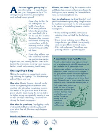 s its name suggests, grasscycling is a              Maintain your mower. Keep the mower deck clean

A         form of recycling — it means leaving
          your grass clippings on the lawn. The
clippings quickly decompose, releasing their
                                                              and blades sharp. A clean cut keeps grass healthy by
                                                              limiting water stress, lowering the chance of disease
                                                              entry, and minimizing brown tips.
nutrients back into the ground.
                                                              Leave the clippings on the lawn! You don’t need
                         Grasscycling fertilizes the          special equipment for grasscycling. Simply remove
                         soil and improves the                the bag from your mower. For the avid grasscycler,
                         health of your lawn.                 or for owners of rear-discharge mowers, consider
                         While some gardeners                 these options:
                         believe that grasscycling
                         can cause thatch, this is              • Find a mulching retrofit kit. It includes a
                         not the case. Nor is it true             mulching blade and block for the discharge
                         that grasscycling promotes               chute.
                         turf diseases. Grasscycling            • Use an electric mulching mower. These are
                         promotes lawn health by                  designed with a special blade that repeatedly
                         increasing nutrient cycling              chops the grass blades into small pieces.
                         and supporting a healthy               • Use a push reel mower. This offers a non-
                         soil fauna.                              polluting solution — powered by you!

                          Grasscycling will save you
                          time and money by reduc-
                          ing mowing time, cutting              A Word in Favor of Push Mowers
disposal costs, and lowering fertilizer costs. It also          There’s no denying that using a power mower
benefits the environment by saving water, reducing              can be a satisfying and enjoyable experience. It’s
fertilizer runoff, and conserving landfill space.               quick and effective. It gets the job done.
                                                                A push mower will also get the job done, and it
Grasscycling is Easy                                            offers more subtle satisfactions, such as peace
Making the transition to grasscycling is simple:                and quiet. Power mowers create an impenetra-
stop collecting the clippings. Take these few steps             ble wall of sound around the user and often
                                                                reach the ears of neighbors two or three doors
and you’ll be on your way.
                                                                away. The gentle rasp of a reel mower harms or
Mow often. Mowing frequency depends on the                      offends no one. One can hear birdsong over it.
season, but a general guideline to follow is the                Push mowers also protect our
one-third rule. Mow often enough that no more                   health. Per hour of use, gas
than a third of the grass blade is cut. When the                mowers emit 11 times more
                                                                pollution than late-model
grass is tall, this means raising the mower deck to
                                                                cars. Reel mowers emit
the highest setting, then gradually lowering it over            nothing.The person
the next few weeks of mowing. The shorter the                   pushing it, on the
clipping the faster it decomposes.                              other hand,
                                                                might break a
Mow when the grass is dry. Dry clippings can be                 healthy sweat.
evenly distributed between the living blades of
grass, where they will filter down and disappear
from view.

Benefits of Grasscycling . . .




                                                         55
 
