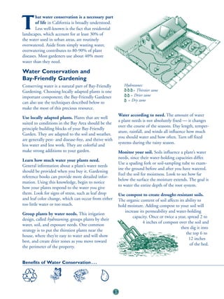 hat water conservation is a necessary part

T       of life in California is broadly understood.
        Less well-known is the fact that residential
landscapes, which account for at least 30% of
the water used in urban areas, are routinely
overwatered. Aside from simply wasting water,
overwatering contributes to 80-90% of plant
diseases. Most gardeners use about 40% more
water than they need.

Water Conservation and
Bay-Friendly Gardening
Conserving water is a natural part of Bay-Friendly              Hydrozones:
Gardening. Choosing locally adapted plants is one                   = Thirstier zone
important component; the Bay-Friendly Gardener                     = Drier zone
                                                                 = Dry zone
can also use the techniques described below to
make the most of this precious resource.
                                                             Water according to need. The amount of water
Use locally adapted plants. Plants that are well
                                                             a plant needs is not absolutely fixed — it changes
suited to conditions in the Bay Area should be the
                                                             over the course of the seasons. Day length, temper-
principle building blocks of your Bay-Friendly
                                                             ature, rainfall, and winds all influence how much
Garden. They are adapted to the soil and weather,
                                                             you should water and how often. Turn off fixed
are generally pest- and disease-free, and thrive with
                                                             systems during the rainy season.
less water and less work. They are colorful and
make strong additions to your garden.                        Monitor your soil. Soils influence a plant’s water
                                                             needs, since their water-holding capacities differ.
Learn how much water your plants need.
                                                             Use a spading fork or soil-sampling tube to exam-
General information about a plant’s water needs
                                                             ine the ground before and after you have watered.
should be provided when you buy it. Gardening
                                                             Feel the soil for moistness. Look to see how far
reference books can provide more detailed infor-
                                                             below the surface the moisture extends. The goal is
mation. Using this knowledge, begin to notice
                                                             to water the entire depth of the root system.
how your plants respond to the water you give
them. Look for signs of stress, such as leaf drop            Use compost to create drought-resistant soils.
and leaf color change, which can occur from either           The organic content of soil affects its ability to
too little water or too much.                                hold moisture. Adding compost to your soil will
                                                                increase its permeability and water-holding
Group plants by water needs. This irrigation
                                                                    capacity. Once or twice a year, spread 2 to
design, called hydrozoning, groups plants by their
                                                                           4 inches of compost over the soil and
water, soil, and exposure needs. One common
                                                                                                  then dig it into
strategy is to put the thirstiest plants near the
                                                                                                     the top 6 to
house, where they’re easy to water and will show
                                                                                                       12 inches
best, and create drier zones as you move toward
                                                                                                       of the bed.
the perimeter of the property.


Benefits of Water Conservation . . .




                                                        57
 