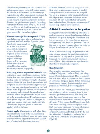 Use mulch to prevent water loss. In addition to              Minimize the lawn. Lawns are heavy water users.
adding organic matter to the soil, mulch reduces             Keep yours to a minimum, reserving it for chil-
the amount of moisture that soil loses through               dren’s play areas or picnic areas in the backyard.
evaporation and plant transpiration, moderates the           Use lawns as an accent rather than as the founda-
temperature of the soil in both summer and                   tion of your front landscape, and always place a
winter, protects irrigation components from the              minimum 18-inch planted buffer between the
elements, and prevents weed growth. Depending                lawn and sidewalk or driveway to minimize runoff.
on the type of mulch used, apply a 2- to 4-inch              Do not keep or plant lawns on slopes.
layer on all open soil. Mulch should never touch
the trunk or stem of any plant — leave open                  A Brief Introduction to Irrigation
space around the crown of each plant.                        Some gardeners never water. Having established a
                                                             garden with native and/or drought-adapted plants,
Water to encourage deep root growth. Deeply
                                                             they work the garden during the rainy season and
rooted plants are better able to withstand the
                                                             into spring; then, as the plants become quiescent
vagaries of wind and weather. A general rule of
                                                             during the dry time, so do the gardeners. This is a
thumb is to water enough to
                                                             fine way to go. Many gardeners, however, prefer to
wet a plant’s entire root
                                                             irrigate for at least some part of the year.
zone. With the exception
of lawn, deep, infrequent                                    When it comes to watering, the gardener has two
irrigation is most beneficial                                main choices: watering by hand or using an auto-
for plants. Shallow,                                         matic system. For large yards, a system will make
frequent watering is                                         life easier. For smaller yards, manual watering is
detrimental. It encourages                                   more efficient. Hand-waterers use 34% less water
shallow roots that are                                       than those with automatic irrigation.
vulnerable to hot weather
because they dry out very quickly.                           Drip Irrigation
                                                             Drip irrigation is the most water-conserving
Make every drop of irrigation water count. The               method of irrigation. It delivers slowly over a long
best time to water is in the early morning. The air          period of time to targeted areas. There is no runoff
is calm then, and your plants will not be left with          and little water is lost to evaporation. One criticism
standing water on the leaves overnight, which can            of drip is that it requires a good deal of monitoring;
promote disease. Be sure that all water falls on soil        nonetheless, a properly functioning drip system
and plants, not sidewalks or other impervious sur-           produces the healthiest, best-looking garden.
faces. Also, give attention to how quickly your soil
absorbs water. If puddles form on the soil surface,          If you’ve opted for a system, you’ll have both drip
stop watering and wait until the water has been              and mini-spray emitters to choose from. If you
absorbed. Repeat this process until the soil is wet-         choose a system that delivers to both spray and
ted to the appropriate depth. If you have an auto-           drip, they must be on separate valves, as they
matic system, irrigation controllers allow you to            require different pressures and run times to operate
break your watering times into smaller intervals.            efficiently. A drip system should have its own dedi-
Observe your irrigation system in action and                 cated valve; the setup also includes piping, filter-
regularly check it for leaks.                                flush valves, and regulators. For more information
                                                             regarding drip systems, get a copy of Drip
Control weeds. Weeds compete with other plants               Irrigation Guidelines, published jointly by the East
for nutrients and water in the soil. Eliminating             Bay Municipal Utility District and the Contra
weeds from garden beds and lawns will make more              Costa Water District and available free from
resources available for your chosen plants. A thick          EBMUD.
layer of mulch is the best weed deterrent.



                                                        58
 