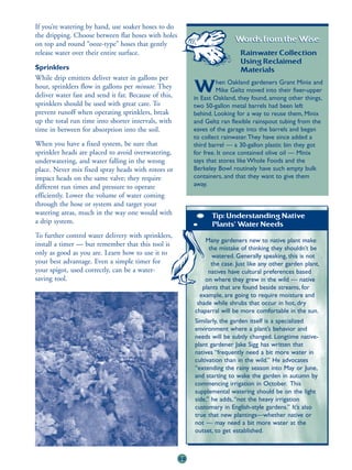 If you’re watering by hand, use soaker hoses to do
the dripping. Choose between flat hoses with holes
                                                                           Words from the Wise:
on top and round “ooze-type” hoses that gently
release water over their entire surface.                                      Rainwater Collection
                                                                              Using Reclaimed
Sprinklers                                                                    Materials
While drip emitters deliver water in gallons per
                                                                     hen Oakland gardeners Grant Minix and
hour, sprinklers flow in gallons per minute. They
deliver water fast and send it far. Because of this,
                                                            W        Mike Geltz moved into their fixer-upper
                                                            in East Oakland, they found, among other things,
sprinklers should be used with great care. To               two 50-gallon metal barrels had been left
prevent runoff when operating sprinklers, break             behind. Looking for a way to reuse them, Minix
up the total run time into shorter intervals, with          and Geltz ran flexible rainspout tubing from the
time in between for absorption into the soil.               eaves of the garage into the barrels and began
                                                            to collect rainwater.They have since added a
When you have a fixed system, be sure that                  third barrel — a 30-gallon plastic bin they got
sprinkler heads are placed to avoid overwatering,           for free. It once contained olive oil — Minix
underwatering, and water falling in the wrong               says that stores like Whole Foods and the
place. Never mix fixed spray heads with rotors or           Berkeley Bowl routinely have such empty bulk
impact heads on the same valve; they require                containers, and that they want to give them
different run times and pressure to operate                 away.
efficiently. Lower the volume of water coming
through the hose or system and target your
watering areas, much in the way one would with                    Tip: Understanding Native
a drip system.                                                    Plants’ Water Needs
To further control water delivery with sprinklers,
                                                                Many gardeners new to native plant make
install a timer — but remember that this tool is
                                                                  the mistake of thinking they shouldn’t be
only as good as you are. Learn how to use it to                    watered. Generally speaking, this is not
your best advantage. Even a simple timer for                       the case. Just like any other garden plant,
your spigot, used correctly, can be a water-                     natives have cultural preferences based
saving tool.                                                    on where they grew in the wild — native
                                                               plants that are found beside streams, for
                                                              example, are going to require moisture and
                                                             shade while shrubs that occur in hot, dry
                                                            chaparral will be more comfortable in the sun.
                                                            Similarly, the garden itself is a specialized
                                                            environment where a plant’s behavior and
                                                            needs will be subtly changed. Longtime native-
                                                            plant gardener Jake Sigg has written that
                                                            natives “frequently need a bit more water in
                                                            cultivation than in the wild.” He advocates
                                                            “extending the rainy season into May or June,
                                                            and starting to wake the garden in autumn by
                                                            commencing irrigation in October. This
                                                            supplemental watering should be on the light
                                                            side,” he adds, “not the heavy irrigation
                                                            customary in English-style gardens.” It’s also
                                                            true that new plantings—whether native or
                                                            not — may need a bit more water at the
                                                            outset, to get established.



                                                       59
 