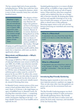 The bay contains high levels of some pesticides,             Standard gardening practice is to remove all plant
including diazinon. All Bay Area creeks have been            debris off-site, to landfills or large compost facili-
listed by the EPA as impaired by diazinon, which             ties, which effectively mines our soils of organic
is toxic to birds, mammals, honey bees, and other            matter. Urban soils have often been compacted,
beneficial insects.                                          eroded, and so depleted that they are no longer
                                                             able to function naturally. By keeping plant debris
                            The ubiquity of diazi-           and fruit and vegetable trimmings on-site in the
  Diazinon is highly        non in Bay Area water-           form of mulch and compost, we restore the soil’s
  toxic to freshwater       ways illustrates the             ability to absorb water or filter pollutants.
  fish and invertebrates    impact that gardeners            Returning organic matter to the soil is the link
  following acute expo-     can have in harming or           between protecting our watersheds and conserving
  sure. A typical 1,000-    protecting our natural           landfill space.
  square-foot urban         resources. Because of
  application of diazi-     its toxicity, diazinon is
  non contains enough       being phased out of the            What Is a Watershed?
  active ingredient to      consumer market, but               A watershed is the area of land that water flows
  pollute 170 million       there are dozens of                across on its way to a creek, river, lake, bay, or
  gallons of fresh          other equally harmful              ocean.
  water.                    products available to
                            take its place. Through
changing our gardening practices, many of the
contaminants in stormwater runoff could be elimi-
nated. Just as important, solid waste can also be
significantly reduced.

Watersheds and Wastesheds — What’s
the Connection?
The passage of AB939 in 1989 set a statewide goal
of reducing California’s waste stream in half by the           What Is a Wasteshed?
year 2000. (As of 2004, waste diversion statewide              A wasteshed is the area of land from which all
has reached 48 percent.) Some counties set local               of the “streams” of refuse — from individuals
goals to reach beyond the 50 percent. For example,             and their communities — flow into the same
in 1990 the voters of Alameda County set the                   landfill.
ambitious goal to reduce waste by a total of 75
percent by the year 2010. To achieve this, county
residents will have to not only reduce the quantity          Introducing Bay-Friendly Gardening
of materials they discard, but also divert more of
them — that is, reuse and recycle valuable materi-           Retaining organic materials on site is one of the
als, instead of throwing them away.                          most important practices a gardener can engage in.
                                                             There are also many other ways that gardeners can
In Alameda County, nineteen percent of the waste             protect and care for the environment both near
stream is food and plant debris (that’s 294,110              and far.
tons). Food, at 12 percent, is the single largest cat-
egory of landfilled waste in Alameda County. By              The Bay-Friendly Gardening program was devel-
recycling these materials at home — composting               oped to encourage residents to make environmen-
kitchen scraps, converting plant trimmings into              tally friendly gardening choices. Bay-Friendly
mulch, leaving grass clippings on the lawn — we              Gardeners work with nature to reduce waste and
keep valuable resources out of our landfills and we          protect the local creeks, waterways, and watersheds
replenish the soil.                                          of the San Francisco Bay.


                                                         8
 