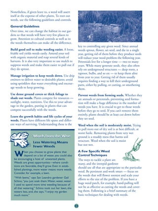 Nonetheless, if given leave to, a weed will assert
itself at the expense of other plants. To root out
weeds, use the following guidelines and controls.

General Guidelines
Over time, we can change the habitat in our gar-
dens so that weeds will have very few places to
grow. Attention to cultural controls as well as to
the weeds themselves can make all the difference.
                                                            key to controlling any given weed. Since annual
Build good soil to make weeding easier. A loose,            weeds sprout, flower, set seed, and die in a single
friable soil yields weeds easily. Amend your soil           year, getting rid of them before they produce seeds
with organic material and reap several kinds of             will reduce your weed problem the following year.
harvests. It is also very important to use mulch to         Perennials live for a longer time — two to many
suppress weeds and make them easier to pull out if          years. While many generate seeds, they also often
they do sprout.                                             rely on underground structures — deep roots, a
                                                            taproot, bulbs, and so on — to keep them alive
Manage irrigation to keep weeds down. Use drip              from year to year. Getting rid of them usually
emitters to deliver water to desirable plants; avoid        requires finding a way to kill their underground
using sprinklers that water everything and encour-          parts, either by pulling, or cutting, or smothering
age weeds to keep growing.                                  them.
Use dense ground covers or thick foliage to                 Prevent weeds from forming seeds. Whether they
shade out weeds. Plants compete for resources —             are annuals or perennials, preventing seed forma-
sunlight, water, nutrients. Use this to your advan-         tion will make a huge difference in the number of
tage in the garden, putting in plants that can              weeds you have. It is crucial to get to those weeds
compete successfully with the weeds.                        before they go to seed. If you can’t remove them
                                                            entirely, plants should be at least cut down before
Learn the growth habits and life cycles of your
                                                            they set seed.
weeds. Plants have different life spans and differ-
ent ways of surviving. Understanding these is the           Weed when the soil is moderately moist. Trying
                                                            to pull roots out of dry soil is at best difficult, at
                                                            worst futile. Removing plants from very wet
                  Words from the Wise:                      ground is a muddy mess that harms soil
                  Less Watering Means                       structure. Weed when the soil is moist
                                                            but not wet.
                  Fewer Weeds
           hen you choose to grow plants that               A Few Specific Weed
  W        depend on a lot of water, you could also
  be encouraging a host of unwanted plants.
                                                            Control Techniques
                                                            The ways to tackle a plant are
  Weeds are great opportunists—where condi-                 many, and the intrepid gardener
  tions are favorable, they’ll grow. Even in estab-
                                                            should use all that are appropriate to the particular
  lished plantings, more water means more weeds.
  Consider, for example, a lawn.
                                                            weed. Be persistent and work smart — focus on
                                                            the weeds that will flower soonest and scale your
  “With lawns,” says San Leandro gardener Gail
                                                            efforts to the size of the problem. If you have a
  Schino, “you just soak them.Water, water, water.
  I used to spend more time weeding because of
                                                            huge weed patch, for example, hand-pulling will
  all that watering.” Schino took out her lawn, she         not be as effective as cutting the weeds and cover-
  waters less, and, she says, “I enjoy my garden            ing them. Following is a brief summary of the
  much more.”                                               basic techniques for dealing with weeds.


                                                       66
 
