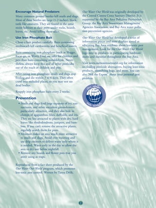 Encourage Natural Predators                                   Our Water Our World was originally developed by
Many common ground beetles kill snails and slugs.             the Central Contra Costa Sanitary District. It is
Most of these beetles are large (1-2 inches), black,          supported by the Bay Area Pollution Prevention
tank-like creatures. They are found in the same               Group, the Bay Area Stormwater Management
moist habitats as their prey: under rocks, boards,            Agencies Association, and Bay Area water pollu-
leaves, etc. Avoid killing these allies.                      tion prevention agencies.

Use Iron Phosphate Bait                                       Our Water Our World has developed a series of
Chose a bait product carefully. Baits containing              information pieces and store displays aimed at
methiocarb kill earthworms and beneficial insects.            educating Bay Area residents about less-toxic pest
                                                              management. Look for the Our Water Our World
Baits containing iron phosphate (such as Sluggo,              logo next to products in participating hardware
Escar-go, or Worry Free) are safer for children and           stores and nurseries throughout the Bay Area.
pets than baits containing metaldehyde. Never-
theless, always keep this and all other pesticides            Visit www.ourwaterourworld.org for information
out of the reach of children and pets.                        on finding pesticide alternatives, buying least-toxic
                                                              products, identifying bugs, and more. You can
After eating iron phosphate, snails and slugs stop            also “Ask the Expert” about your personal pest
feeding and die within 3 to 6 days. They often                problem.
crawl into secluded places, so you may not see
dead bodies.
Reapply iron phosphate baits every 2 weeks.

Prevention
  • Snails and slugs find large expanses of ivy, nas-
    turtiums, and other succulent groundcovers
    particularly attractive, and they also hide in
    clumps of agapanthus, lilies, daffodils, and iris.
    They are less attracted to plants with dry, hard
    leaves like rhododendrons, junipers, and bam-
    boo. If you can’t remove the attractive plants,
    regularly search them for pests.
  • Moisture makes an area much more attractive
    to snails and slugs. Avoid over-watering and
    use drip emitters to deliver water only where it
    is needed. Water early in the day to allow the
    area to dry out before nightfall.
  • Remove any boards and flower pots that you
    aren’t using as traps.

Reproduced from a fact sheet produced by the
Our Water Our World program, which promotes
less-toxic pest control. Written by Tanya Drlik.




                                                         69
 