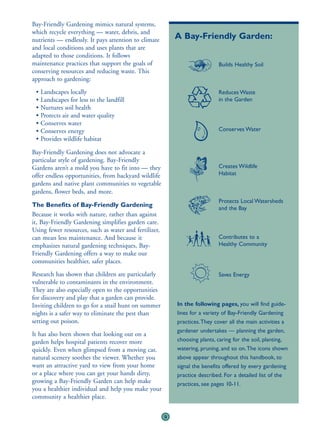 Bay-Friendly Gardening mimics natural systems,
which recycle everything — water, debris, and
nutrients — endlessly. It pays attention to climate        A Bay-Friendly Garden:
and local conditions and uses plants that are
adapted to those conditions. It follows
maintenance practices that support the goals of                             Builds Healthy Soil
conserving resources and reducing waste. This
approach to gardening:
 • Landscapes locally                                                       Reduces Waste
 • Landscapes for less to the landfill                                      in the Garden
 • Nurtures soil health
 • Protects air and water quality
 • Conserves water
 • Conserves energy                                                         Conserves Water
 • Provides wildlife habitat

Bay-Friendly Gardening does not advocate a
particular style of gardening. Bay-Friendly
Gardens aren’t a mold you have to fit into — they                           Creates Wildlife
offer endless opportunities, from backyard wildlife                         Habitat
gardens and native plant communities to vegetable
gardens, flower beds, and more.
                                                                            Protects Local Watersheds
The Benefits of Bay-Friendly Gardening                                      and the Bay
Because it works with nature, rather than against
it, Bay-Friendly Gardening simplifies garden care.
Using fewer resources, such as water and fertilizer,
can mean less maintenance. And because it                                   Contributes to a
emphasizes natural gardening techniques, Bay-                               Healthy Community
Friendly Gardening offers a way to make our
communities healthier, safer places.
Research has shown that children are particularly                           Saves Energy
vulnerable to contaminants in the environment.
They are also especially open to the opportunities
for discovery and play that a garden can provide.
Inviting children to go for a snail hunt on summer         In the following pages, you will find guide-
nights is a safer way to eliminate the pest than           lines for a variety of Bay-Friendly Gardening
setting out poison.                                        practices.They cover all the main activities a
                                                           gardener undertakes — planning the garden,
It has also been shown that looking out on a
garden helps hospital patients recover more                choosing plants, caring for the soil, planting,
quickly. Even when glimpsed from a moving car,             watering, pruning, and so on.The icons shown
natural scenery soothes the viewer. Whether you            above appear throughout this handbook, to
want an attractive yard to view from your home             signal the benefits offered by every gardening
or a place where you can get your hands dirty,             practice described. For a detailed list of the
growing a Bay-Friendly Garden can help make                practices, see pages 10-11.
you a healthier individual and help you make your
community a healthier place.


                                                       9
 