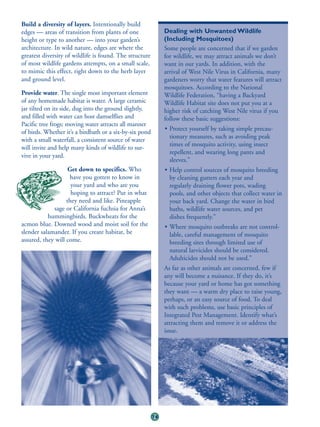 Build a diversity of layers. Intentionally build
edges — areas of transition from plants of one                Dealing with Unwanted Wildlife
height or type to another — into your garden’s                (Including Mosquitoes)
architecture. In wild nature, edges are where the             Some people are concerned that if we garden
greatest diversity of wildlife is found. The structure        for wildlife, we may attract animals we don’t
of most wildlife gardens attempts, on a small scale,          want in our yards. In addition, with the
to mimic this effect, right down to the herb layer            arrival of West Nile Virus in California, many
and ground level.                                             gardeners worry that water features will attract
                                                              mosquitoes. According to the National
Provide water. The single most important element              Wildlife Federation, “having a Backyard
of any homemade habitat is water. A large ceramic             Wildlife Habitat site does not put you at a
jar tilted on its side, dug into the ground slightly,         higher risk of catching West Nile virus if you
and filled with water can host damselflies and                follow these basic suggestions:
Pacific tree frogs; moving water attracts all manner
                                                              • Protect yourself by taking simple precau-
of birds. Whether it’s a birdbath or a six-by-six pond
                                                                tionary measures, such as avoiding peak
with a small waterfall, a consistent source of water
                                                                times of mosquito activity, using insect
will invite and help many kinds of wildlife to sur-
                                                                repellent, and wearing long pants and
vive in your yard.
                                                                sleeves.”
                    Get down to specifics. Who                • Help control sources of mosquito breeding
                    have you gotten to know in                  by cleaning gutters each year and
                     your yard and who are you                  regularly draining flower pots, wading
                     hoping to attract? Put in what             pools, and other objects that collect water in
                   they need and like. Pineapple                your back yard. Change the water in bird
             sage or California fuchsia for Anna’s              baths, wildlife water sources, and pet
           hummingbirds. Buckwheats for the                     dishes frequently.”
acmon blue. Downed wood and moist soil for the                • Where mosquito outbreaks are not control-
slender salamander. If you create habitat, be                   lable, careful management of mosquito
assured, they will come.                                        breeding sites through limited use of
                                                                natural larvicides should be considered.
                                                                Adulticides should not be used.”
                                                              As far as other animals are concerned, few if
                                                              any will become a nuisance. If they do, it’s
                                                              because your yard or home has got something
                                                              they want — a warm dry place to raise young,
                                                              perhaps, or an easy source of food. To deal
                                                              with such problems, use basic principles of
                                                              Integrated Pest Management. Identify what’s
                                                              attracting them and remove it or address the
                                                              issue.




                                                         74
 