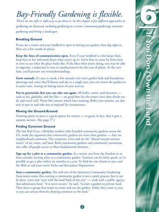 Bay-Friendly Gardening is flexible.
There’s no one style or right way to go about it. In this chapter a few different approaches to
gardening are discussed, including gardening as a renter, community gardening, container
gardening and hiring a landscaper.
                                                                                                  6



                                                                                                  If You Don’t Own the Land
                                                                                                  If You Don’t Own the Land
Breaking Ground
If you are a renter and your landlord is open to letting you garden, then dig right in.
Here are a few words of advice.

Keep the lines of communication open. Even if your landlord is a bit laissez-faire,
keep him or her informed about what you’re up to. Invite him to come by from time
to time to see what the place looks like. If she likes what you’re doing, you may be able
to negotiate a reduction in rent or reimbursement for the cost of plants. At the very
least, you’ll prevent any misunderstandings.

Grow annuals. It’s easy to sneak a few annuals into most garden beds and foundation
plantings and, since they’ll bloom and die in a single year, you can return the garden to
its prior state, leaving no lasting traces of your activity.

Put in perennials that you can take out again. All bulbs, corms, and rhizomes —
such as iris, gladiolas, and the like — are good bets for the renter, since they divide eas-
ily and travel well. Plants like yarrow, which have matting, fleshy root systems, are also
easy to put in and take out as required by circumstance.

Moving the Ground Around
Growing plants in pots is a great option for renters — so good, in fact, that it gets a
separate section. (See page 77.)

Finding Common Ground
The late Karl Linn, a Berkeley resident who founded community gardens across the
US, made the argument that community gardens are more than gardens — they are
neighborhood commons. The commons, Linn said are the “shared natural environ-
ments” of air, water, and land. Both community gardens and community restoration
sites offer all people access to these fundamental elements.

Sign up for a plot at a community garden. As a renter, you have the freedom to at
least consider moving close to a community garden. Turnover can be fairly quick, so it’s
possible to get a plot within six months to a year. To find the one closest to you, surf
the Web or call your town’s Parks and Recreation Department.

Start a community garden. The web site of the American Community Gardening
Association warns that starting a community garden is not a quick process, but it can
be done. Linn said “start with the land bank of the city” — work with a public agency
that administers land. “It is never secure,” he said, “to start a garden on private land.
Then form a group that wants to create and use the garden. Either they come to you,
or you can attract them by drawing attention to the land.”



                                                        75
 
