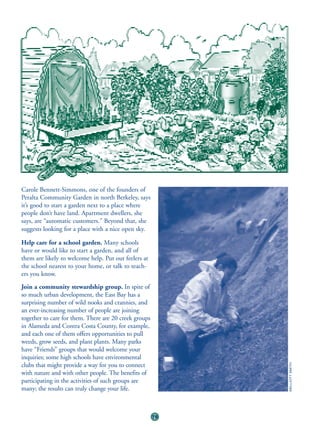 Carole Bennett-Simmons, one of the founders of
Peralta Community Garden in north Berkeley, says
it’s good to start a garden next to a place where
people don’t have land. Apartment dwellers, she
says, are “automatic customers.” Beyond that, she
suggests looking for a place with a nice open sky.

Help care for a school garden. Many schools
have or would like to start a garden, and all of
them are likely to welcome help. Put out feelers at
the school nearest to your home, or talk to teach-
ers you know.
Join a community stewardship group. In spite of
so much urban development, the East Bay has a
surprising number of wild nooks and crannies, and
an ever-increasing number of people are joining
together to care for them. There are 20 creek groups
in Alameda and Contra Costa County, for example,
and each one of them offers opportunities to pull
weeds, grow seeds, and plant plants. Many parks
have “Friends” groups that would welcome your
inquiries; some high schools have environmental
clubs that might provide a way for you to connect
                                                            ©ELLIOTT SMITH




with nature and with other people. The benefits of
participating in the activities of such groups are
many; the results can truly change your life.



                                                       76
 