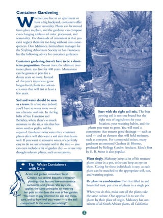 Container Gardening
               hether you live in an apartment or

W              have a big backyard, containers offer
               great versatility. Plants can be moved
from place to place, and the gardener can compose
ever-changing tableaus of color, placement, and
seasonality. The downside of containers is that you
can’t neglect them for too long without dire conse-
quences. Don Mahoney, horticulture manager for
the Strybing Arboretum Society in San Francisco,
has the following advice for container gardeners.

Container gardening doesn’t have to be a short-
term proposition. Bonsai trees, the ultimate con-
tainer plant, can live for 400 years. Manzanitas
can be grown in pots for a
dozen years or more. Instead
of this year’s impatiens, grow
longer-lived plants in contain-
ers, ones that will last at least a
few years.

Soil and water should be seen
as a team. In a hot area, inland,
you’ll have to water more — or
use a heavier soil mix. In the fog                                     Start with the right soil mix. The best
belts of San Francisco and                                             potting soil is not one brand but the
Berkeley, where there’s so much                                        right mix of ingredients for your
moisture in the air, a mix that has                                     location, your watering habits, and the
more sand or perlite will be                                   plants you want to grow. You will need a
required. Gardeners who water their container                component that ensures good drainage — such as
plants often will also want a soil mix that drains           sand — and an element that will hold moisture,
well. If you want to conserve water, it’s perfectly          such as compost. For commercial mixes, many
easy to do so; use a heavier soil in the mix — you           gardeners recommend Gardner & Bloome,
can even include a bit of garden clay — or use very          produced by Kellogg Garden Products. Edna’s Best
drought-tolerant plants, such as succulents.                 by E. B. Stone is also popular.

                                                             Plant singly. Mahoney keeps a lot of his treasure
                                                             plants alone in a pot, so he can keep an eye on
         Tip: Water Containers
                                                             them. Caring for these individuals is easy, as each
         with Care
                                                             plant can be matched to the appropriate soil, sun,
       Artist and garden consultant Sarah                    and watering regime.
         Ginskey has several beautiful container
          plantings that feature low-maintenance             Or plant in combination. For that filled in and
        succulents and grasses. She says she                 bountiful look, put a lot of plants in a single pot.
       applies the same principles to watering
     her pots as she does the rest of her garden.            When you do this, make sure all the plants take
    “You have to pay attention to sun and mois-              the same culture. One approach is to sort the
   ture, and to how well you water — is the soil             plants by their place of origin. Mahoney has con-
   compacted? Is the water percolating?”                     tainers of all South African plants, all California

                                                        77
 