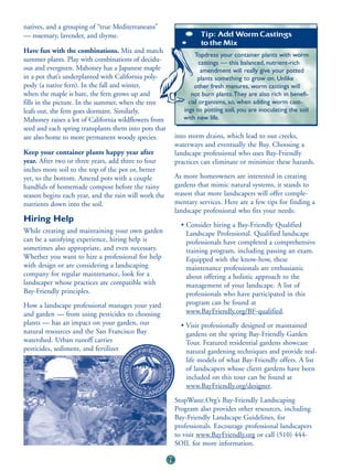 natives, and a grouping of “true Mediterraneans”
— rosemary, lavender, and thyme.                                     Tip: Add Worm Castings
                                                                     to the Mix
Have fun with the combinations. Mix and match
                                                                    Topdress your container plants with worm
summer plants. Play with combinations of decidu-                      castings — this balanced, nutrient-rich
ous and evergreen. Mahoney has a Japanese maple                        amendment will really give your potted
in a pot that’s underplanted with California poly-                   plants something to grow on. Unlike
pody (a native fern). In the fall and winter,                       other fresh manures, worm castings will
when the maple is bare, the fern grows up and                     not burn plants.They are also rich in benefi-
fills in the picture. In the summer, when the tree               cial organisms, so, when adding worm cast-
leafs out, the fern goes dormant. Similarly,                   ings to potting soil, you are inoculating the soil
Mahoney raises a lot of California wildflowers from            with new life.
seed and each spring transplants them into pots that
are also home to more permanent woody species.              into storm drains, which lead to our creeks,
                                                            waterways and eventually the Bay. Choosing a
Keep your container plants happy year after                 landscape professional who uses Bay-Friendly
year. After two or three years, add three to four           practices can eliminate or minimize these hazards.
inches more soil to the top of the pot or, better
yet, to the bottom. Amend pots with a couple                As more homeowners are interested in creating
handfuls of homemade compost before the rainy               gardens that mimic natural systems, it stands to
season begins each year, and the rain will work the         reason that more landscapers will offer comple-
nutrients down into the soil.                               mentary services. Here are a few tips for finding a
                                                            landscape professional who fits your needs:
Hiring Help
                                                              • Consider hiring a Bay-Friendly Qualified
While creating and maintaining your own garden                  Landscape Professional. Qualified landscape
can be a satisfying experience, hiring help is                  professionals have completed a comprehensive
sometimes also appropriate, and even necessary.                 training program, including passing an exam.
Whether you want to hire a professional for help                Equipped with the know-how, these
with design or are considering a landscaping                    maintenance professionals are enthusiastic
company for regular maintenance, look for a                     about offering a holistic approach to the
landscaper whose practices are compatible with                  management of your landscape. A list of
Bay-Friendly principles.                                        professionals who have participated in this
How a landscape professional manages your yard                  program can be found at
and garden — from using pesticides to choosing                  www.BayFriendly.org/BF-qualified.
plants — has an impact on your garden, our                    • Visit professionally designed or maintained
natural resources and the San Francisco Bay                     gardens on the spring Bay-Friendly Garden
watershed. Urban runoff carries                                 Tour. Featured residential gardens showcase
pesticides, sediment, and fertilizer                            natural gardening techniques and provide real-
                                                                life models of what Bay-Friendly offers. A list
                                                                of landscapers whose client gardens have been
                                                                included on this tour can be found at
                                                                www.BayFriendly.org/designer.
                                                            StopWaste.Org’s Bay-Friendly Landscaping
                                                            Program also provides other resources, including
                                                            Bay-Friendly Landscape Guidelines, for
                                                            professionals. Encourage professional landscapers
                                                            to visit www.BayFriendly.org or call (510) 444-
                                                            SOIL for more information.

                                                       78
 