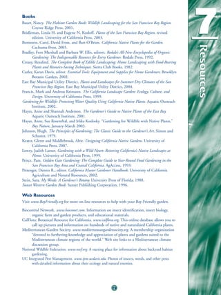 Books
Bauer, Nancy. The Habitat Garden Book: Wildlife Landscaping for the San Francisco Bay Region.
       Coyote Ridge Press, 2001.
Beidleman, Linda H. and Eugene N. Kozloff. Plants of the San Francisco Bay Region, revised
       edition. University of California Press, 2003.
Bornstein, Carol, David Fross, and Bart O’Brien. California Native Plants for the Garden.
                                                                                                     7



                                                                                                     Resources
                                                                                                     Resources
       Cachuma Press, 2005.
Bradley, Fern Marshall and Barbara W. Ellis, editors. Rodale’s All-New Encyclopedia of Organic
       Gardening: The Indispensable Resource for Every Gardener. Rodale Press, 1992.
Creasy, Rosalind. The Complete Book of Edible Landscaping: Home Landscaping with Food-Bearing
       Plants and Resource-Saving Techniques. Sierra Club Books, 1982.
Cutler, Karan Davis, editor. Essential Tools: Equipment and Supplies for Home Gardeners. Brooklyn
       Botanic Garden, 2002.
East Bay Municipal Utility District. Plants and Landscapes for Summer-Dry Climates of the San
       Francisco Bay Region. East Bay Municipal Utility District, 2004.
Francis, Mark and Andreas Reimann. The California Landscape Garden: Ecology, Culture, and
       Design. University of California Press, 1999.
Gardening for Wildlife: Protecting Water Quality Using California Native Plants. Aquatic Outreach
       Institute, 2002.
Hayes, Anne and Shannah Anderson. The Gardener’s Guide to Native Plants of the East Bay.
       Aquatic Outreach Institute, 2001.
Hayes, Anne, Sue Rosenthal, and Mike Koslosky. “Gardening for Wildlife with Native Plants,”
       Bay Nature, January-March 2003.
Johnson, Hugh. The Principles of Gardening: The Classic Guide to the Gardener’s Art. Simon and
       Schuster, 1979.
Keater, Glenn and Middlebrook, Alrie. Designing California Native Gardens. University of
       California Press, 2007.
Lowry, Judith Larner. Gardening with a Wild Heart: Restoring California’s Native Landscapes at
       Home. University of California Press, 1999.
Peirce, Pam. Golden Gate Gardening: The Complete Guide to Year-Round Food Gardening in the
       San Francisco Bay Area and Coastal California. AgAccess, 1993.
Pittenger, Dennis R., editor. California Master Gardener Handbook. University of California
       Agriculture and Natural Resources, 2002.
Stein, Sara. My Weeds: A Gardener’s Botany. University Press of Florida, 1988.
Sunset Western Garden Book. Sunset Publishing Corporation, 1996.

Web Resources
Visit www.BayFriendly.org for more on-line resources to help with your Bay-Friendly garden.

Biocontrol Network. www.bioconet.com. Information on insect identification, insect biology,
      organic farm and garden products, and educational materials.
CalFlora: Botanical Resource for California. www.calflora.org. This online database allows you to
      call up pictures and information on hundreds of native and naturalized California plants.
Mediterranean Garden Society. www.mediterraneangardensociety.org. A membership organization
      “devoted to furthering knowledge and appreciation of plants and gardens suited to the
      Mediterranean climate regions of the world.” Web site links to a Mediterranean climate
      discussion group.
National Wildlife Federation. www.nwf.org. A starting place for information about backyard habitat
      gardening.
UC Integrated Pest Management. www.ipm.ucdavis.edu. Photos of insects, weeds, and other pests
      with detailed information about their ecology and natural enemies.




                                                         79
 